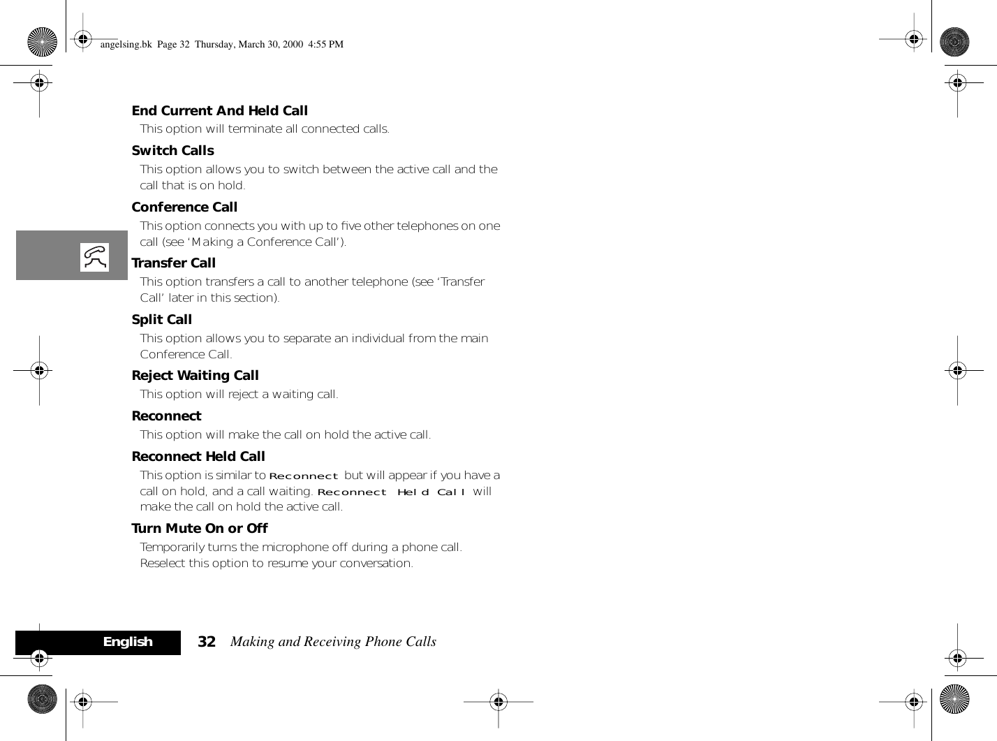 Making and Receiving Phone Calls32EnglishEnd Current And Held CallThis option will terminate all connected calls.Switch CallsThis option allows you to switch between the active call and the call that is on hold.Conference CallThis option connects you with up to ﬁve other telephones on one call (see ‘Making a Conference Call’).Transfer CallThis option transfers a call to another telephone (see ‘Transfer Call’ later in this section).Split CallThis option allows you to separate an individual from the main Conference Call.Reject Waiting CallThis option will reject a waiting call.Reconnect This option will make the call on hold the active call.Reconnect Held CallThis option is similar to Reconnect but will appear if you have a call on hold, and a call waiting. Reconnect Held Call will make the call on hold the active call.Turn Mute On or OffTemporarily turns the microphone off during a phone call. Reselect this option to resume your conversation.angelsing.bk  Page 32  Thursday, March 30, 2000  4:55 PM