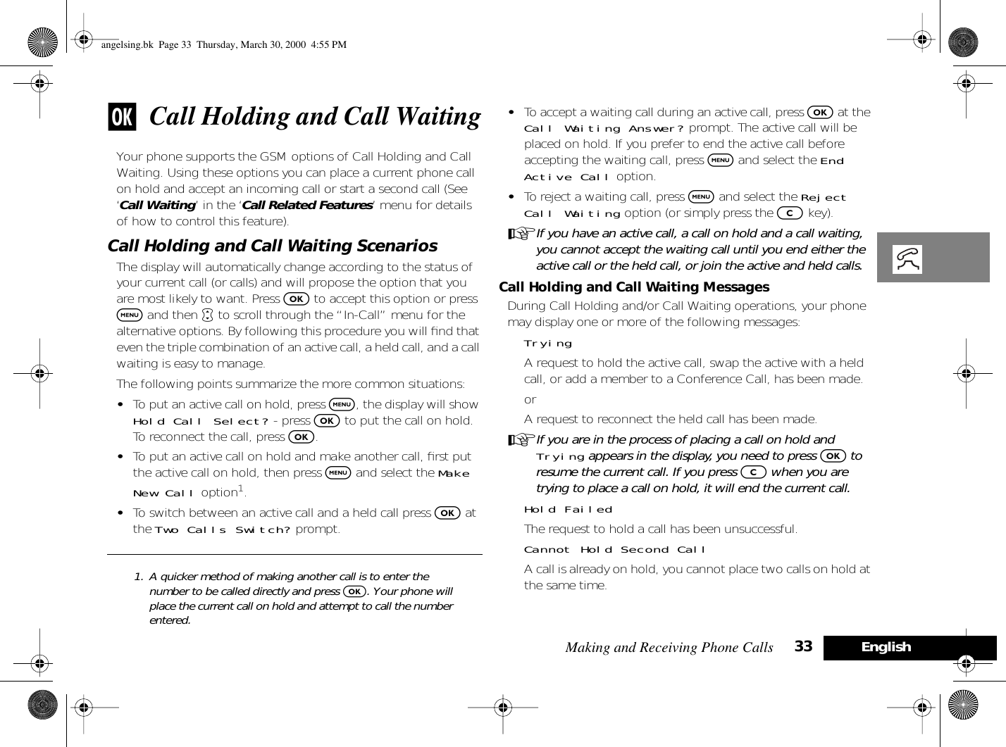 Making and Receiving Phone Calls 33 Englishj Call Holding and Call WaitingYour phone supports the GSM options of Call Holding and Call Waiting. Using these options you can place a current phone call on hold and accept an incoming call or start a second call (See ‘Call Waiting’ in the ‘Call Related Features’ menu for details of how to control this feature).Call Holding and Call Waiting ScenariosThe display will automatically change according to the status of your current call (or calls) and will propose the option that you are most likely to want. Press O to accept this option or press $ and then • to scroll through the “In-Call” menu for the alternative options. By following this procedure you will ﬁnd that even the triple combination of an active call, a held call, and a call waiting is easy to manage.The following points summarize the more common situations:•To put an active call on hold, press $, the display will show Hold Call Select? - press O to put the call on hold. To reconnect the call, press O.•To put an active call on hold and make another call, ﬁrst put the active call on hold, then press $ and select the Make New Call option1.•To switch between an active call and a held call press O at the Two Calls Switch? prompt.•To accept a waiting call during an active call, press O at the Call Waiting Answer? prompt. The active call will be placed on hold. If you prefer to end the active call before accepting the waiting call, press $ and select the End Active Call option.•To reject a waiting call, press $ and select the Reject Call Waiting option (or simply press the C key).AIf you have an active call, a call on hold and a call waiting, you cannot accept the waiting call until you end either the active call or the held call, or join the active and held calls.Call Holding and Call Waiting MessagesDuring Call Holding and/or Call Waiting operations, your phone may display one or more of the following messages:TryingA request to hold the active call, swap the active with a held call, or add a member to a Conference Call, has been made.orA request to reconnect the held call has been made.AIf you are in the process of placing a call on hold and Trying appears in the display, you need to press O to resume the current call. If you press C when you are trying to place a call on hold, it will end the current call.Hold FailedThe request to hold a call has been unsuccessful.Cannot Hold Second CallA call is already on hold, you cannot place two calls on hold at the same time.1. A quicker method of making another call is to enter the number to be called directly and press O. Your phone will place the current call on hold and attempt to call the number entered.angelsing.bk  Page 33  Thursday, March 30, 2000  4:55 PM