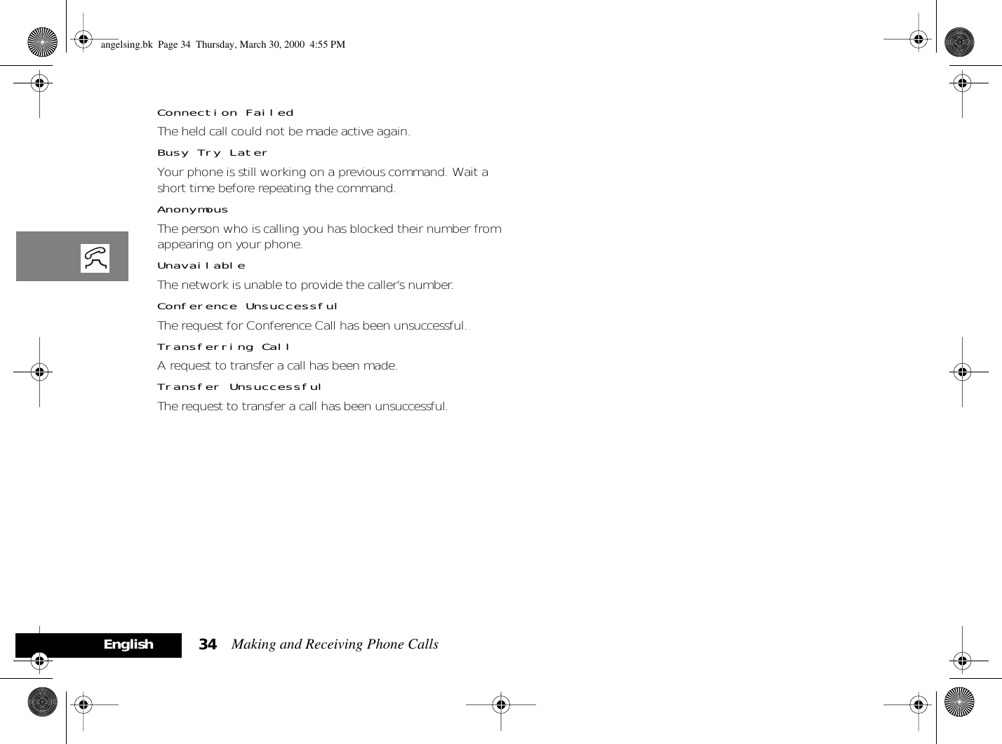 Making and Receiving Phone Calls34EnglishConnection FailedThe held call could not be made active again.Busy Try LaterYour phone is still working on a previous command. Wait a short time before repeating the command.AnonymousThe person who is calling you has blocked their number from appearing on your phone.UnavailableThe network is unable to provide the caller’s number.Conference UnsuccessfulThe request for Conference Call has been unsuccessful.Transferring CallA request to transfer a call has been made.Transfer UnsuccessfulThe request to transfer a call has been unsuccessful.angelsing.bk  Page 34  Thursday, March 30, 2000  4:55 PM
