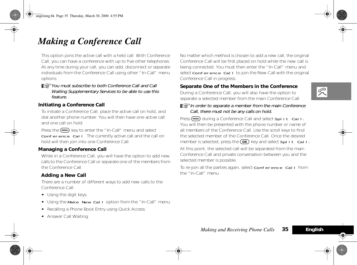 Making and Receiving Phone Calls 35 EnglishMaking a Conference CallThis option joins the active call with a held call. With Conference Call, you can have a conference with up to ﬁve other telephones. At any time during your call, you can add, disconnect or separate individuals from the Conference Call using other “In-Call” menu options. AYou must subscribe to both Conference Call and Call Waiting Supplementary Services to be able to use this feature.Initiating a Conference CallTo initiate a Conference Call, place the active call on hold, and dial another phone number. You will then have one active call and one call on hold.Press the $ key to enter the “In-Call” menu and select Conference Call. The currently active call and the call on hold will then join into one Conference Call.Managing a Conference CallWhile in a Conference Call, you will have the option to add new calls to the Conference Call or separate one of the members from the Conference Call.Adding a New CallThere are a number of different ways to add new calls to the Conference Call:•Using the digit keys.•Using the Make New Call option from the “In-Call” menu.•Recalling a Phone Book Entry using Quick Access.•Answer Call Waiting.No matter which method is chosen to add a new call, the original Conference Call will be ﬁrst placed on hold while the new call is being connected. You must then enter the “In-Call” menu and select Conference Call to join the New Call with the original Conference Call in progress.Separate One of the Members in the ConferenceDuring a Conference Call, you will also have the option to separate a selected member from the main Conference Call.AIn order to separate a member from the main Conference Call, there must not be any calls on hold.Press $ during a Conference Call and select Split Call. You will then be presented with the phone number or name of all members of the Conference Call. Use the scroll keys to ﬁnd the selected member of the Conference Call. Once the desired member is selected, press the O key and select Split Call.At this point, the selected call will be separated from the main Conference Call and private conversation between you and the selected member is possible.To re-join all the parties again, select Conference Call from the “In-Call” menu.angelsing.bk  Page 35  Thursday, March 30, 2000  4:55 PM