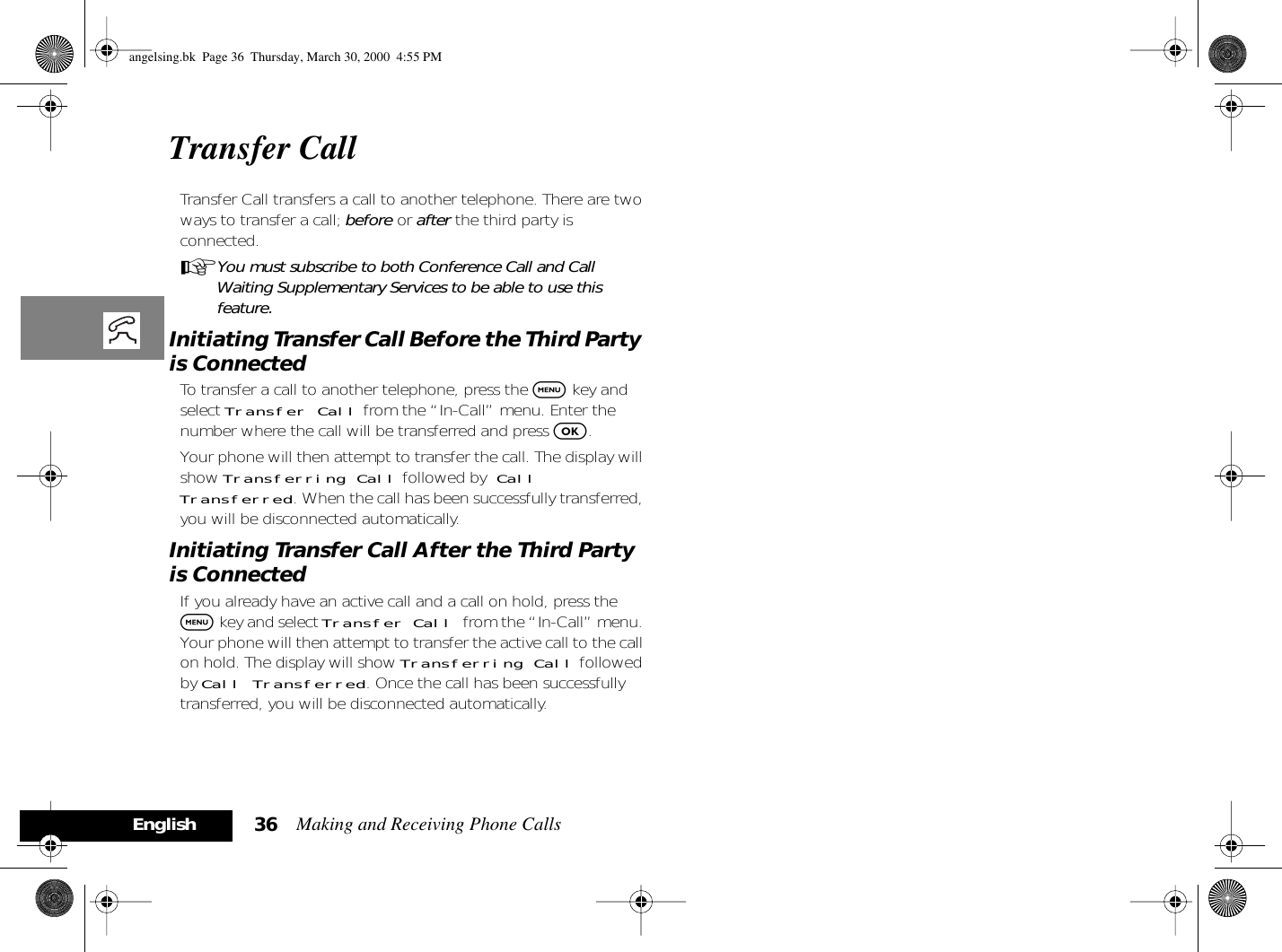 Making and Receiving Phone Calls36EnglishTransfer Call Transfer Call transfers a call to another telephone. There are two ways to transfer a call; before or after the third party is connected.AYou must subscribe to both Conference Call and Call Waiting Supplementary Services to be able to use this feature. Initiating Transfer Call Before the Third Party is ConnectedTo transfer a call to another telephone, press the $ key and select Transfer Call from the “In-Call” menu. Enter the number where the call will be transferred and press O. Your phone will then attempt to transfer the call. The display will show Transferring Call followed by Call Transferred. When the call has been successfully transferred, you will be disconnected automatically. Initiating Transfer Call After the Third Party is ConnectedIf you already have an active call and a call on hold, press the $ key and select Transfer Call from the “In-Call” menu. Your phone will then attempt to transfer the active call to the call on hold. The display will show Transferring Call followed by Call Transferred. Once the call has been successfully transferred, you will be disconnected automatically.angelsing.bk  Page 36  Thursday, March 30, 2000  4:55 PM