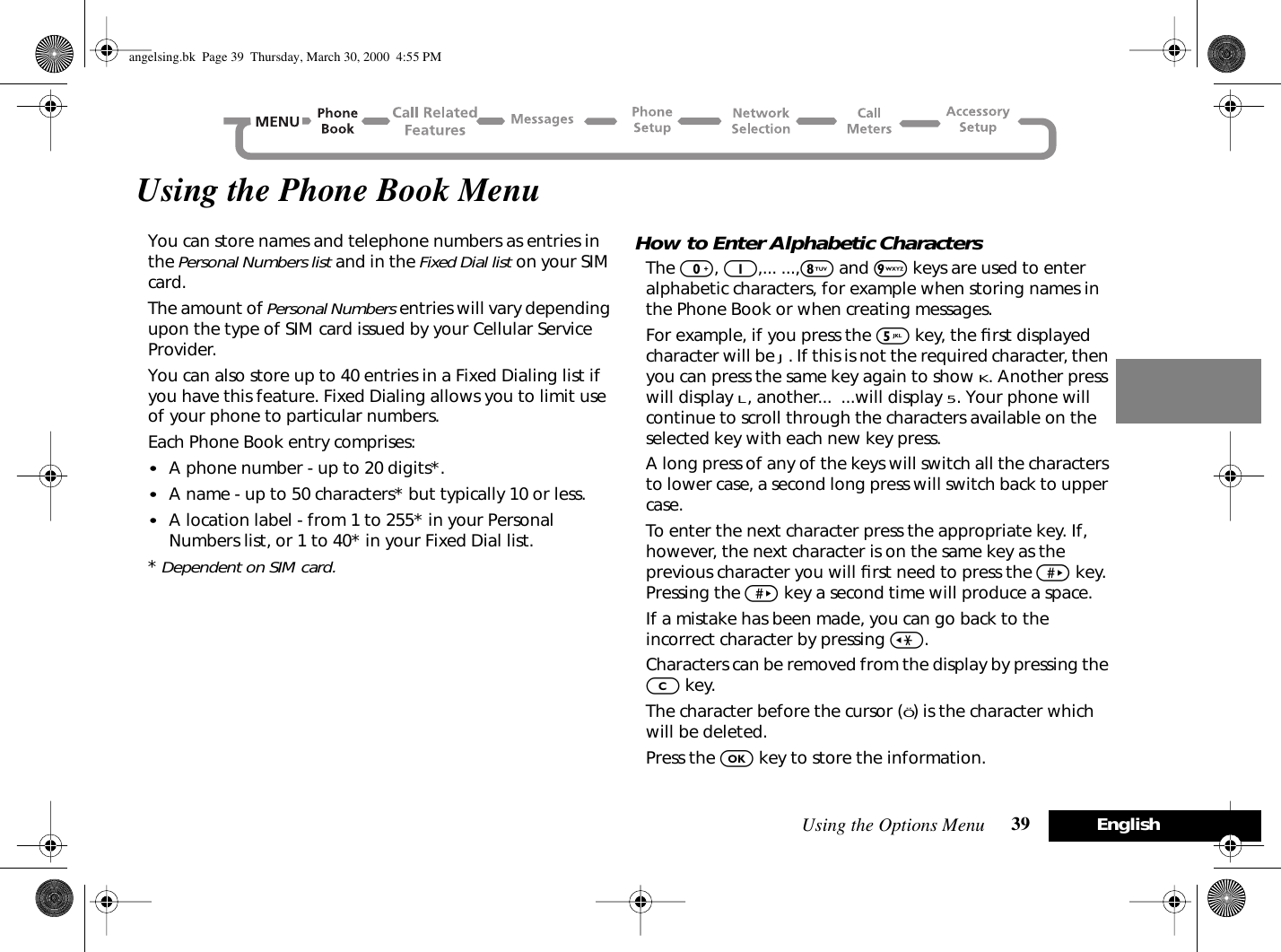 Using the Options Menu 39 EnglishUsing the Phone Book MenuYou can store names and telephone numbers as entries in the Personal Numbers list and in the Fixed Dial list on your SIM card.The amount of Personal Numbers entries will vary depending upon the type of SIM card issued by your Cellular Service Provider.You can also store up to 40 entries in a Fixed Dialing list if you have this feature. Fixed Dialing allows you to limit use of your phone to particular numbers.Each Phone Book entry comprises:•A phone number - up to 20 digits*.•A name - up to 50 characters* but typically 10 or less.•A location label - from 1 to 255* in your Personal Numbers list, or 1 to 40* in your Fixed Dial list.* Dependent on SIM card.How to Enter Alphabetic CharactersThe 0, 1,... ...,8 and 9 keys are used to enter alphabetic characters, for example when storing names in the Phone Book or when creating messages.For example, if you press the 5 key, the ﬁrst displayed character will be J. If this is not the required character, then you can press the same key again to show K. Another press will display L, another...  ...will display 5. Your phone will continue to scroll through the characters available on the selected key with each new key press.A long press of any of the keys will switch all the characters to lower case, a second long press will switch back to upper case.To enter the next character press the appropriate key. If, however, the next character is on the same key as the previous character you will ﬁrst need to press the &gt; key. Pressing the &gt; key a second time will produce a space.If a mistake has been made, you can go back to the incorrect character by pressing &lt;.Characters can be removed from the display by pressing the C key.The character before the cursor (Ö) is the character which will be deleted.Press the O key to store the information.angelsing.bk  Page 39  Thursday, March 30, 2000  4:55 PM