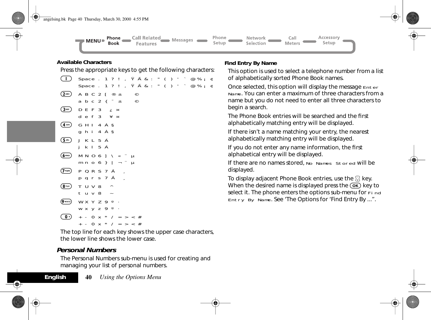 Using the Options Menu40EnglishAvailable CharactersPress the appropriate keys to get the following characters:1Space . 1 ? ! , Ÿ Ä &amp; : &quot; ( ) &apos; ` @ % ¡ ¢Space . 1 ? ! , Ÿ Ä &amp; : &quot; ( ) &apos; ` @ % ¡ ¢2A B C 2 [ ® ±     ©a b c 2 { ¯ ±     ©3D E F 3   ¿ ¤   d e f 3   ¥ ¤ 4G H I 4 À §g h i 4 À §5J K L 5 Áj k l 5 Á6M N O 6 ] \ « ¨ µm n o 6 } | ¬ ¨ µ7P Q R S 7 Â   ¸p q r s 7 Â   ¸8T U V 8   ^ t u v 8   ~ 9W X Y Z 9 º ·w x y z 9 º ·0+ - 0 x * / = &gt; &lt; #+ - 0 x * / = &gt; &lt; #The top line for each key shows the upper case characters, the lower line shows the lower case.Personal NumbersThe Personal Numbers sub-menu is used for creating and managing your list of personal numbers.Find Entry By NameThis option is used to select a telephone number from a list of alphabetically sorted Phone Book names.Once selected, this option will display the message Enter Name. You can enter a maximum of three characters from a name but you do not need to enter all three characters to begin a search.The Phone Book entries will be searched and the ﬁrst alphabetically matching entry will be displayed.If there isn’t a name matching your entry, the nearest alphabetically matching entry will be displayed.If you do not enter any name information, the ﬁrst alphabetical entry will be displayed.If there are no names stored, No Names Stored will be displayed.To display adjacent Phone Book entries, use the ™ key. When the desired name is displayed press the O key to select it. The phone enters the options sub-menu for Find Entry By Name. See ‘The Options for ‘Find Entry By ...’’.angelsing.bk  Page 40  Thursday, March 30, 2000  4:55 PM