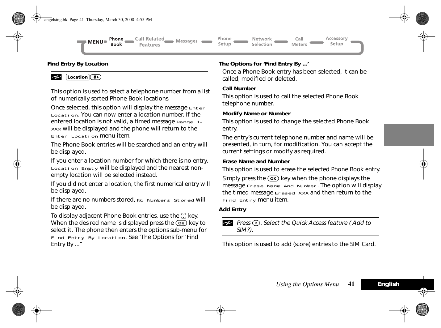 Using the Options Menu 41 EnglishFind Entry By LocationiG&gt; This option is used to select a telephone number from a list of numerically sorted Phone Book locations.Once selected, this option will display the message Enter Location. You can now enter a location number. If the entered location is not valid, a timed message Range 1-XXX will be displayed and the phone will return to the Enter Location menu item.The Phone Book entries will be searched and an entry will be displayed.If you enter a location number for which there is no entry, Location Empty will be displayed and the nearest non-empty location will be selected instead.If you did not enter a location, the ﬁrst numerical entry will be displayed.If there are no numbers stored, No Numbers Stored will be displayed.To display adjacent Phone Book entries, use the ™ key. When the desired name is displayed press the O key to select it. The phone then enters the options sub-menu for Find Entry By Location. See ‘The Options for ‘Find Entry By ...’’The Options for ‘Find Entry By ...’Once a Phone Book entry has been selected, it can be called, modiﬁed or deleted.Call NumberThis option is used to call the selected Phone Book telephone number.Modify Name or NumberThis option is used to change the selected Phone Book entry.The entry’s current telephone number and name will be presented, in turn, for modiﬁcation. You can accept the current settings or modify as required.Erase Name and NumberThis option is used to erase the selected Phone Book entry.Simply press the O key when the phone displays the message Erase Name And Number. The option will display the timed message Erased XXX and then return to the Find Entry menu item.Add EntryiPress E. Select the Quick Access feature ( Add to SIM?).This option is used to add (store) entries to the SIM Card.angelsing.bk  Page 41  Thursday, March 30, 2000  4:55 PM