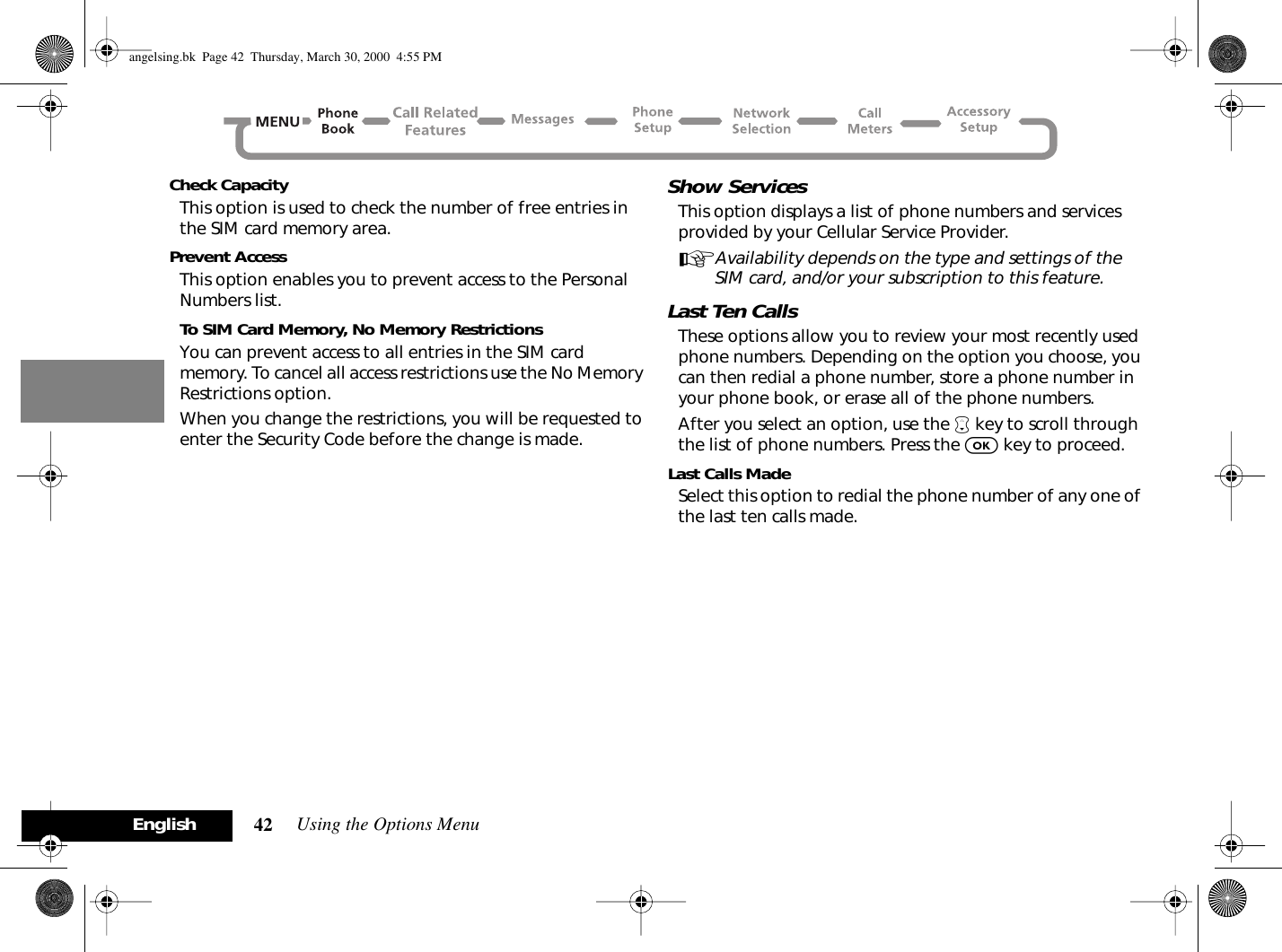 Using the Options Menu42EnglishCheck CapacityThis option is used to check the number of free entries in the SIM card memory area.Prevent AccessThis option enables you to prevent access to the Personal Numbers list.To SIM Card Memory, No Memory RestrictionsYou can prevent access to all entries in the SIM card memory. To cancel all access restrictions use the No Memory Restrictions option.When you change the restrictions, you will be requested to enter the Security Code before the change is made.Show ServicesThis option displays a list of phone numbers and services provided by your Cellular Service Provider.AAvailability depends on the type and settings of the SIM card, and/or your subscription to this feature.Last Ten CallsThese options allow you to review your most recently used phone numbers. Depending on the option you choose, you can then redial a phone number, store a phone number in your phone book, or erase all of the phone numbers.After you select an option, use the ™ key to scroll through the list of phone numbers. Press the O key to proceed.Last Calls MadeSelect this option to redial the phone number of any one of the last ten calls made.angelsing.bk  Page 42  Thursday, March 30, 2000  4:55 PM