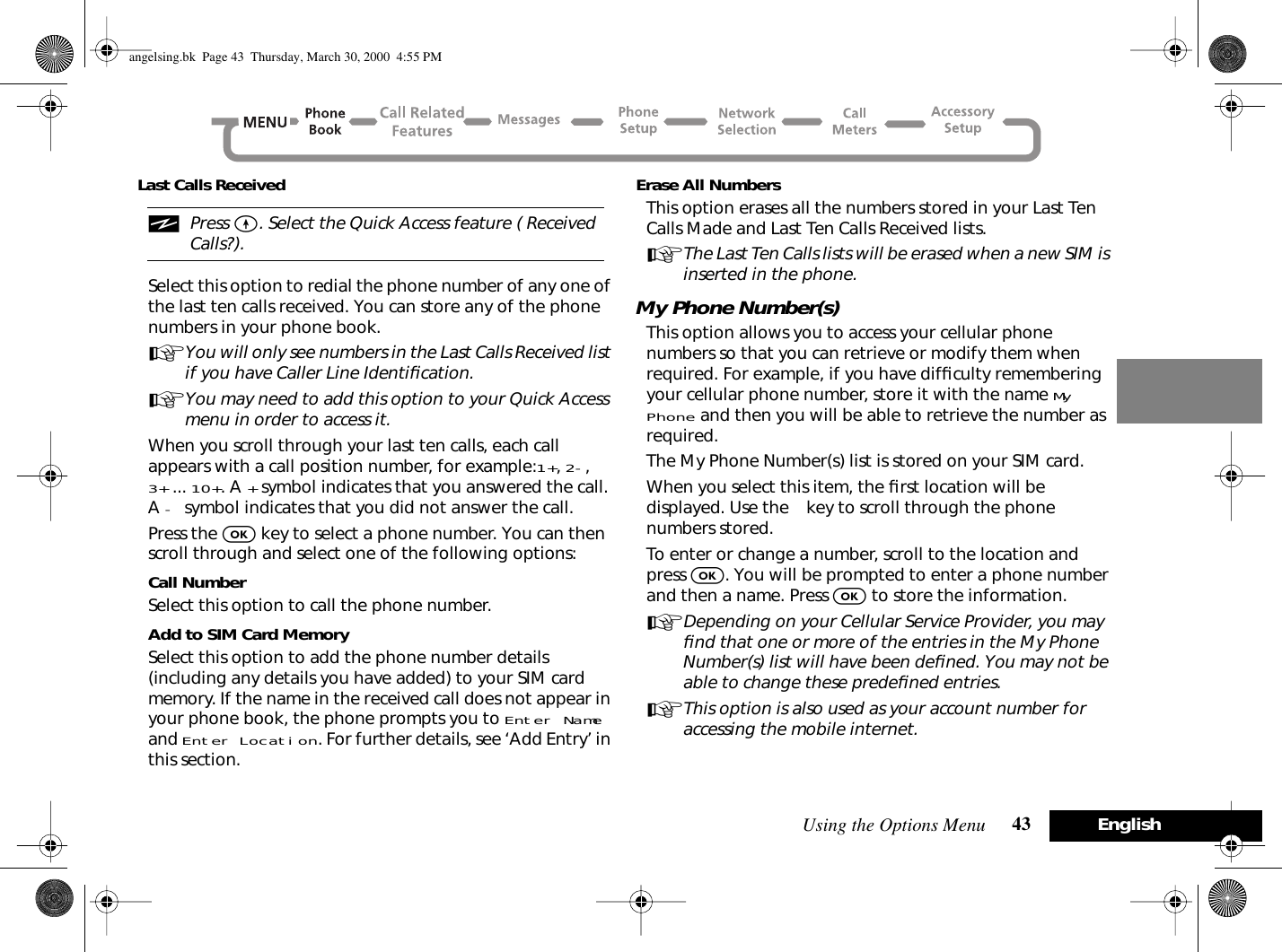 Using the Options Menu 43 EnglishLast Calls ReceivediPress E. Select the Quick Access feature ( Received Calls?). Select this option to redial the phone number of any one of the last ten calls received. You can store any of the phone numbers in your phone book.AYou will only see numbers in the Last Calls Received list if you have Caller Line Identiﬁcation.AYou may need to add this option to your Quick Access menu in order to access it.When you scroll through your last ten calls, each call appears with a call position number, for example:1+, 2-, 3+ ... 10+. A + symbol indicates that you answered the call. A - symbol indicates that you did not answer the call.Press the O key to select a phone number. You can then scroll through and select one of the following options:Call NumberSelect this option to call the phone number.Add to SIM Card MemorySelect this option to add the phone number details (including any details you have added) to your SIM card memory. If the name in the received call does not appear in your phone book, the phone prompts you to Enter Name and Enter Location. For further details, see ‘Add Entry’ in this section.Erase All NumbersThis option erases all the numbers stored in your Last Ten Calls Made and Last Ten Calls Received lists.AThe Last Ten Calls lists will be erased when a new SIM is inserted in the phone.My Phone Number(s)This option allows you to access your cellular phone numbers so that you can retrieve or modify them when required. For example, if you have difﬁculty remembering your cellular phone number, store it with the name My Phone and then you will be able to retrieve the number as required.The My Phone Number(s) list is stored on your SIM card.When you select this item, the ﬁrst location will be displayed. Use the ø key to scroll through the phone numbers stored.To enter or change a number, scroll to the location and press O. You will be prompted to enter a phone number and then a name. Press O to store the information.ADepending on your Cellular Service Provider, you may ﬁnd that one or more of the entries in the My Phone Number(s) list will have been deﬁned. You may not be able to change these predeﬁned entries.AThis option is also used as your account number for accessing the mobile internet.angelsing.bk  Page 43  Thursday, March 30, 2000  4:55 PM