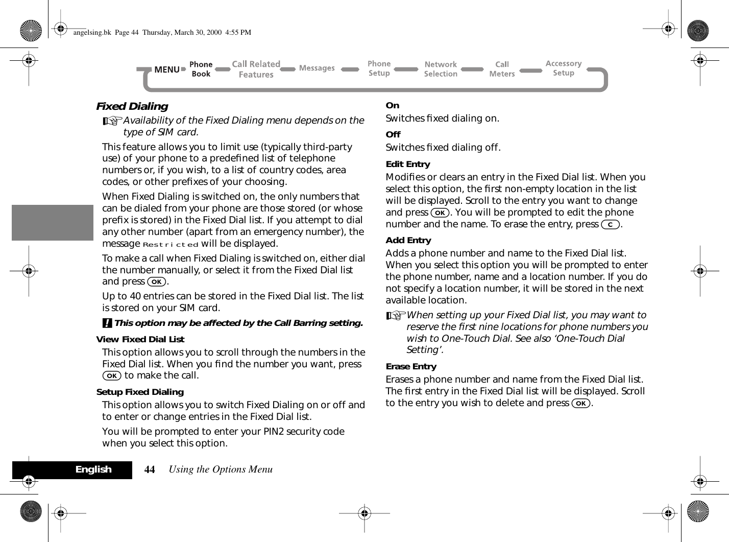 Using the Options Menu44EnglishFixed DialingAAvailability of the Fixed Dialing menu depends on the type of SIM card.This feature allows you to limit use (typically third-party use) of your phone to a predeﬁned list of telephone numbers or, if you wish, to a list of country codes, area codes, or other preﬁxes of your choosing.When Fixed Dialing is switched on, the only numbers that can be dialed from your phone are those stored (or whose preﬁx is stored) in the Fixed Dial list. If you attempt to dial any other number (apart from an emergency number), the message Restricted will be displayed. To make a call when Fixed Dialing is switched on, either dial the number manually, or select it from the Fixed Dial list and press O.Up to 40 entries can be stored in the Fixed Dial list. The list is stored on your SIM card.!This option may be affected by the Call Barring setting.View Fixed Dial ListThis option allows you to scroll through the numbers in the Fixed Dial list. When you ﬁnd the number you want, press O to make the call.Setup Fixed DialingThis option allows you to switch Fixed Dialing on or off and to enter or change entries in the Fixed Dial list.You will be prompted to enter your PIN2 security code when you select this option.OnSwitches ﬁxed dialing on.OffSwitches ﬁxed dialing off.Edit EntryModiﬁes or clears an entry in the Fixed Dial list. When you select this option, the ﬁrst non-empty location in the list will be displayed. Scroll to the entry you want to change and press O. You will be prompted to edit the phone number and the name. To erase the entry, press C.Add EntryAdds a phone number and name to the Fixed Dial list. When you select this option you will be prompted to enter the phone number, name and a location number. If you do not specify a location number, it will be stored in the next available location.AWhen setting up your Fixed Dial list, you may want to reserve the ﬁrst nine locations for phone numbers you wish to One-Touch Dial. See also ‘One-Touch Dial Setting’.Erase EntryErases a phone number and name from the Fixed Dial list. The ﬁrst entry in the Fixed Dial list will be displayed. Scroll to the entry you wish to delete and press O.angelsing.bk  Page 44  Thursday, March 30, 2000  4:55 PM