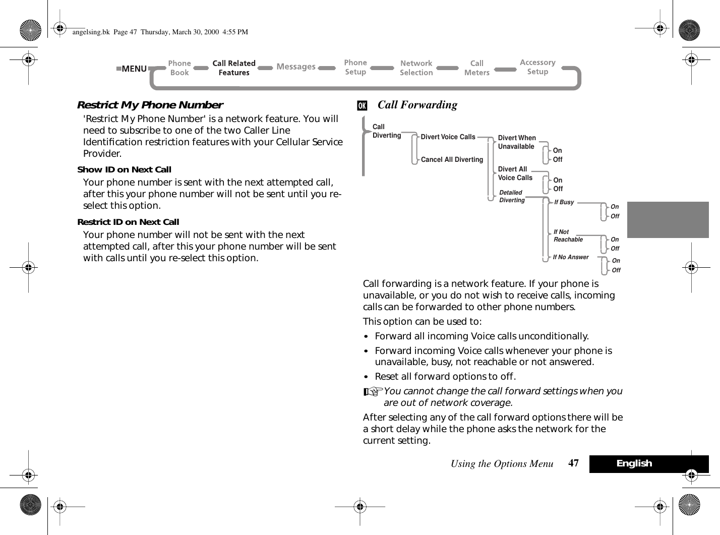 Using the Options Menu 47 EnglishRestrict My Phone Number&apos;Restrict My Phone Number&apos; is a network feature. You will need to subscribe to one of the two Caller Line Identiﬁcation restriction features with your Cellular Service Provider.Show ID on Next CallYour phone number is sent with the next attempted call, after this your phone number will not be sent until you re-select this option.Restrict ID on Next CallYour phone number will not be sent with the next attempted call, after this your phone number will be sent with calls until you re-select this option.j Call ForwardingCall forwarding is a network feature. If your phone is unavailable, or you do not wish to receive calls, incoming calls can be forwarded to other phone numbers.This option can be used to:•Forward all incoming Voice calls unconditionally.•Forward incoming Voice calls whenever your phone is unavailable, busy, not reachable or not answered.•Reset all forward options to off.AYou cannot change the call forward settings when you are out of network coverage.After selecting any of the call forward options there will be a short delay while the phone asks the network for the current setting.CallDiverting Divert Voice CallsCancel All DivertingDivert WhenUnavailableDivert AllVoice CallsDetailedDivertingOnOffOnOffIf BusyIf NotReachableIf No AnswerOnOffOnOffOnOffangelsing.bk  Page 47  Thursday, March 30, 2000  4:55 PM