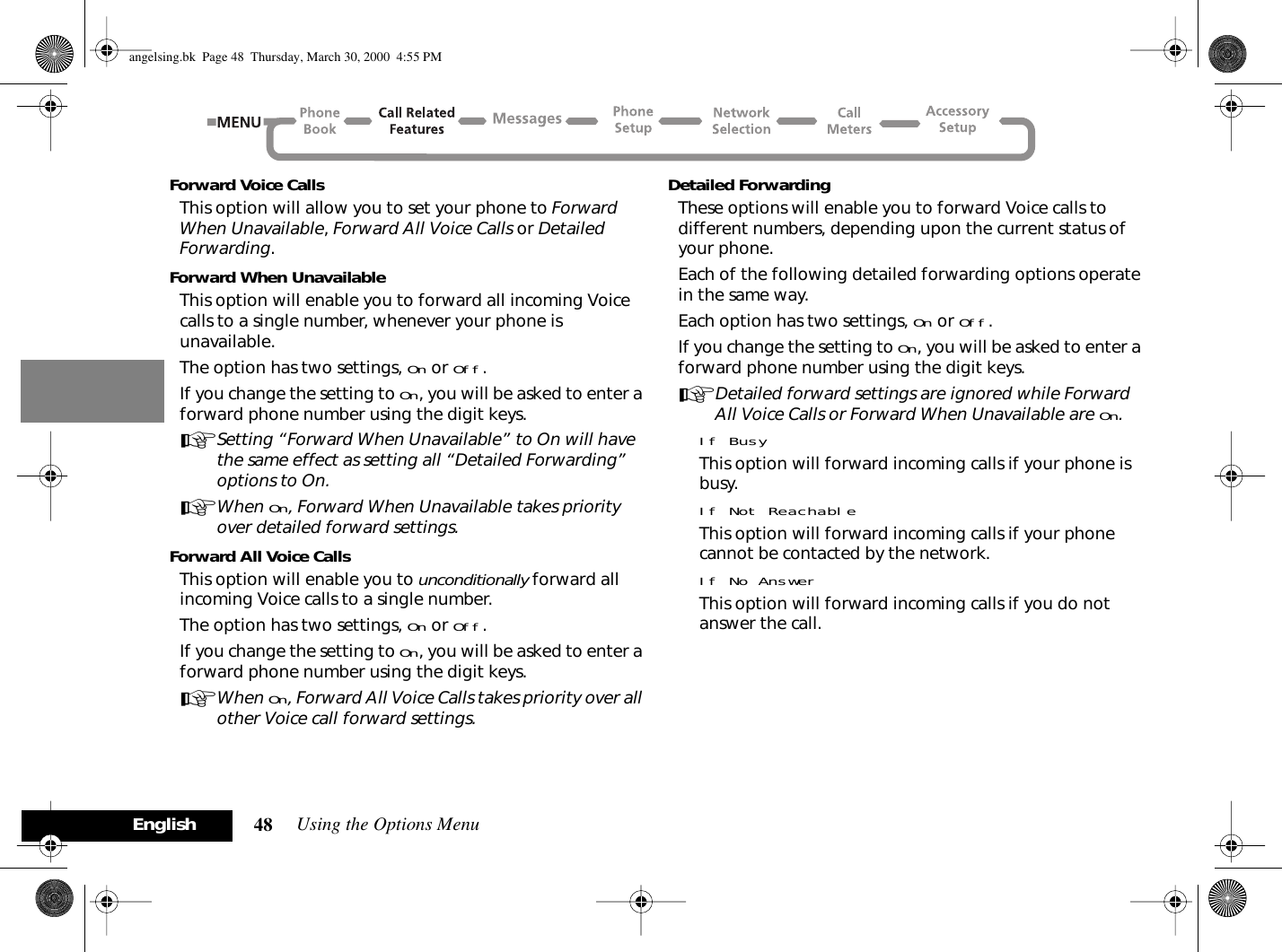 Using the Options Menu48EnglishForward Voice CallsThis option will allow you to set your phone to Forward When Unavailable, Forward All Voice Calls or Detailed Forwarding.Forward When UnavailableThis option will enable you to forward all incoming Voice calls to a single number, whenever your phone is unavailable.The option has two settings, On or Off.If you change the setting to On, you will be asked to enter a forward phone number using the digit keys.ASetting “Forward When Unavailable” to On will have the same effect as setting all “Detailed Forwarding” options to On.AWhen On, Forward When Unavailable takes priority over detailed forward settings.Forward All Voice CallsThis option will enable you to unconditionally forward all incoming Voice calls to a single number.The option has two settings, On or Off.If you change the setting to On, you will be asked to enter a forward phone number using the digit keys.AWhen On, Forward All Voice Calls takes priority over all other Voice call forward settings.Detailed ForwardingThese options will enable you to forward Voice calls to different numbers, depending upon the current status of your phone.Each of the following detailed forwarding options operate in the same way.Each option has two settings, On or Off.If you change the setting to On, you will be asked to enter a forward phone number using the digit keys.ADetailed forward settings are ignored while Forward All Voice Calls or Forward When Unavailable are On.If BusyThis option will forward incoming calls if your phone is busy.If Not ReachableThis option will forward incoming calls if your phone cannot be contacted by the network.If No AnswerThis option will forward incoming calls if you do not answer the call.angelsing.bk  Page 48  Thursday, March 30, 2000  4:55 PM