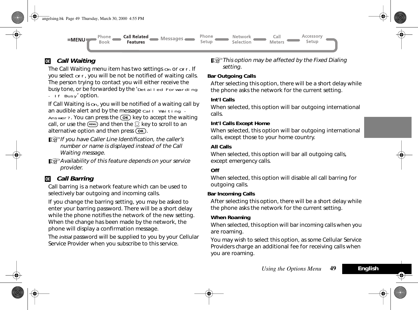 Using the Options Menu 49 Englishj Call WaitingThe Call Waiting menu item has two settings On or Off. If you select Off, you will be not be notiﬁed of waiting calls. The person trying to contact you will either receive the busy tone, or be forwarded by the ‘Detailed Forwarding - If Busy’ option.If Call Waiting is On, you will be notiﬁed of a waiting call by an audible alert and by the message Call Waiting - Answer?. You can press the O key to accept the waiting call, or use the $ and then the ™ key to scroll to an alternative option and then press O.AIf you have Caller Line Identiﬁcation, the caller’s number or name is displayed instead of the Call Waiting message.AAvailability of this feature depends on your service provider.j Call BarringCall barring is a network feature which can be used to selectively bar outgoing and incoming calls.If you change the barring setting, you may be asked to enter your barring password. There will be a short delay while the phone notiﬁes the network of the new setting. When the change has been made by the network, the phone will display a conﬁrmation message.The initial password will be supplied to you by your Cellular Service Provider when you subscribe to this service.AThis option may be affected by the Fixed Dialing setting.Bar Outgoing CallsAfter selecting this option, there will be a short delay while the phone asks the network for the current setting.Int&apos;l CallsWhen selected, this option will bar outgoing international calls.Int&apos;l Calls Except HomeWhen selected, this option will bar outgoing international calls, except those to your home country.All CallsWhen selected, this option will bar all outgoing calls, except emergency calls.OffWhen selected, this option will disable all call barring for outgoing calls.Bar Incoming CallsAfter selecting this option, there will be a short delay while the phone asks the network for the current setting.When RoamingWhen selected, this option will bar incoming calls when you are roaming.You may wish to select this option, as some Cellular Service Providers charge an additional fee for receiving calls when you are roaming.angelsing.bk  Page 49  Thursday, March 30, 2000  4:55 PM