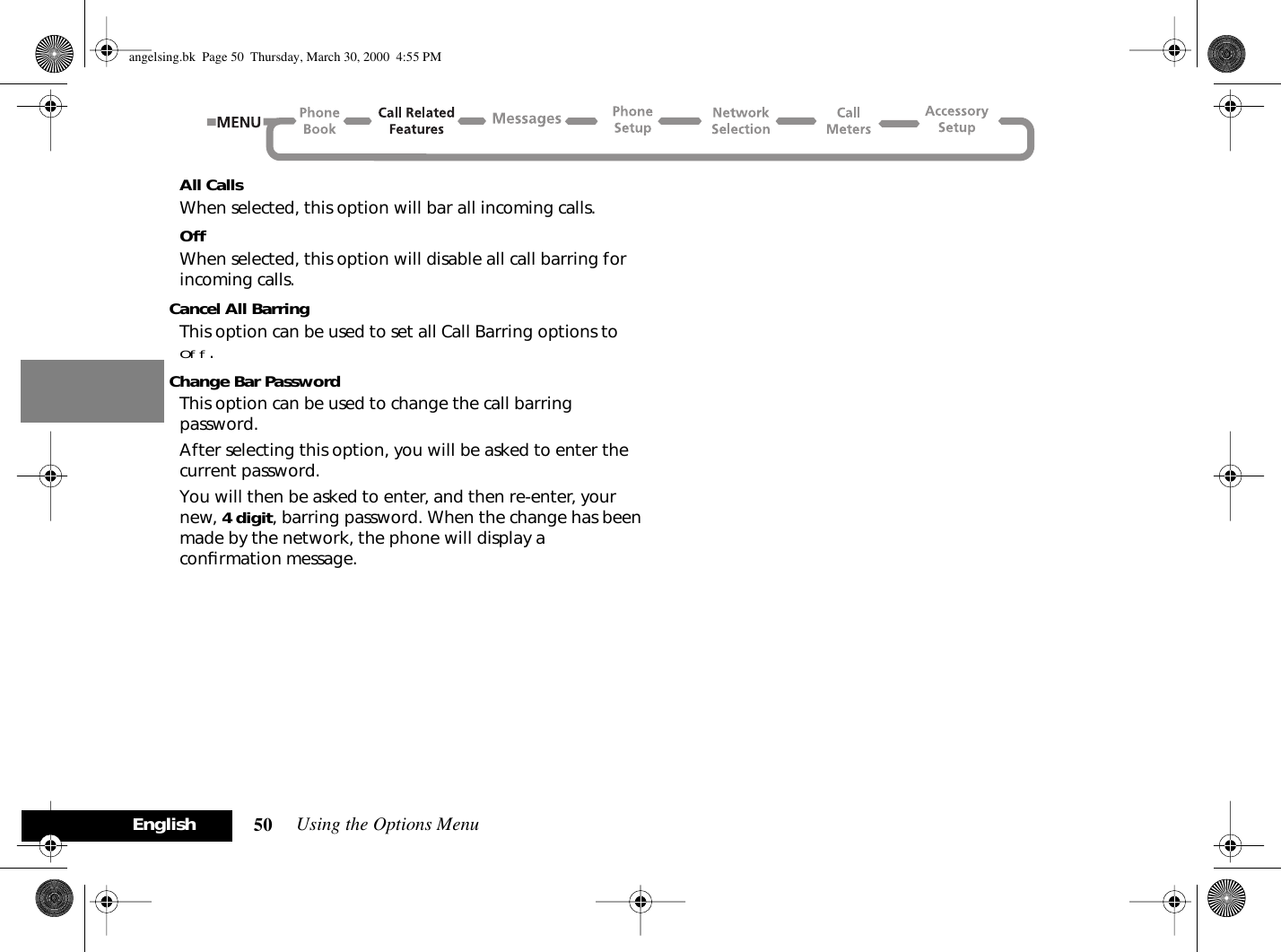 Using the Options Menu50EnglishAll CallsWhen selected, this option will bar all incoming calls.OffWhen selected, this option will disable all call barring for incoming calls.Cancel All BarringThis option can be used to set all Call Barring options to Off.Change Bar PasswordThis option can be used to change the call barring password.After selecting this option, you will be asked to enter the current password.You will then be asked to enter, and then re-enter, your new, 4 digit, barring password. When the change has been made by the network, the phone will display a conﬁrmation message.angelsing.bk  Page 50  Thursday, March 30, 2000  4:55 PM
