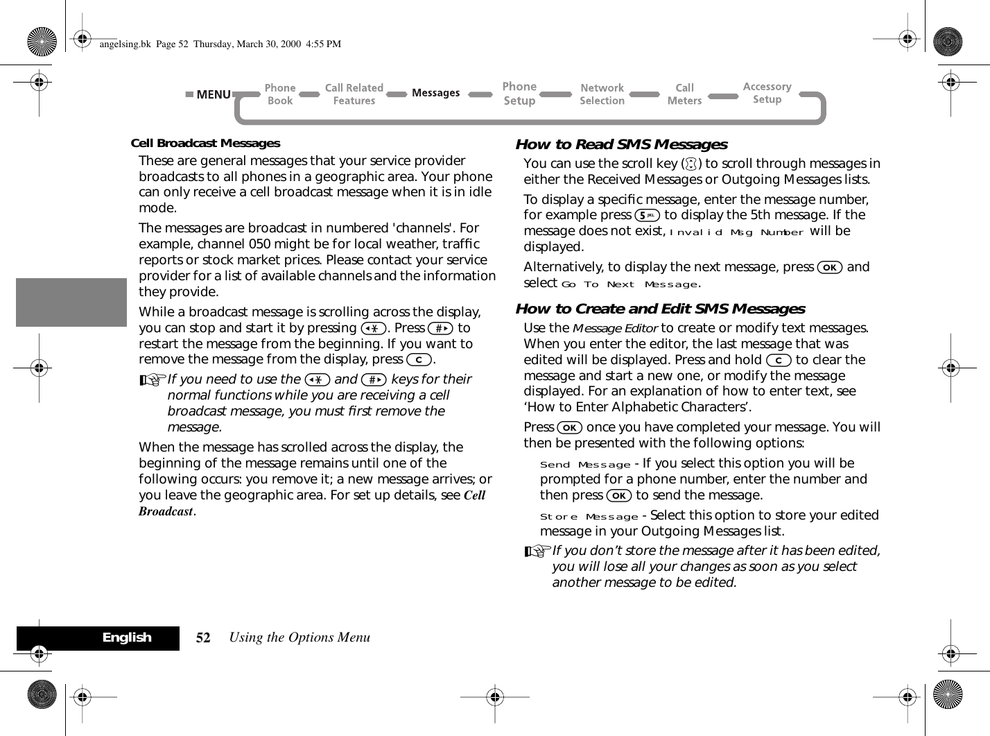 Using the Options Menu52EnglishCell Broadcast MessagesThese are general messages that your service provider broadcasts to all phones in a geographic area. Your phone can only receive a cell broadcast message when it is in idle mode.The messages are broadcast in numbered &apos;channels&apos;. For example, channel 050 might be for local weather, trafﬁc reports or stock market prices. Please contact your service provider for a list of available channels and the information they provide.While a broadcast message is scrolling across the display, you can stop and start it by pressing &lt;. Press &gt; to restart the message from the beginning. If you want to remove the message from the display, press C.AIf you need to use the &lt; and &gt; keys for their normal functions while you are receiving a cell broadcast message, you must ﬁrst remove the message.When the message has scrolled across the display, the beginning of the message remains until one of the following occurs: you remove it; a new message arrives; or you leave the geographic area. For set up details, see Cell Broadcast.How to Read SMS MessagesYou can use the scroll key (•) to scroll through messages in either the Received Messages or Outgoing Messages lists.To display a speciﬁc message, enter the message number, for example press 5 to display the 5th message. If the message does not exist, Invalid Msg Number will be displayed.Alternatively, to display the next message, press O and select Go To Next Message.How to Create and Edit SMS MessagesUse the Message Editor to create or modify text messages. When you enter the editor, the last message that was edited will be displayed. Press and hold C to clear the message and start a new one, or modify the message displayed. For an explanation of how to enter text, see ‘How to Enter Alphabetic Characters’.Press O once you have completed your message. You will then be presented with the following options:Send Message - If you select this option you will be prompted for a phone number, enter the number and then press O to send the message.Store Message - Select this option to store your edited message in your Outgoing Messages list.AIf you don’t store the message after it has been edited, you will lose all your changes as soon as you select another message to be edited.angelsing.bk  Page 52  Thursday, March 30, 2000  4:55 PM
