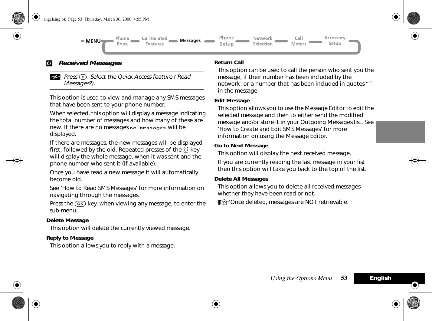 Using the Options Menu 53 Englishj Received MessagesiPress E. Select the Quick Access feature ( Read Messages?).This option is used to view and manage any SMS messages that have been sent to your phone number.When selected, this option will display a message indicating the total number of messages and how many of these are new. If there are no messages No Messages will be displayed.If there are messages, the new messages will be displayed ﬁrst, followed by the old. Repeated presses of the ™ key will display the whole message, when it was sent and the phone number who sent it (if available).Once you have read a new message it will automatically become old.See ‘How to Read SMS Messages’ for more information on navigating through the messages.Press the O key, when viewing any message, to enter the sub-menu.Delete MessageThis option will delete the currently viewed message.Reply to MessageThis option allows you to reply with a message.Return CallThis option can be used to call the person who sent you the message, if their number has been included by the network, or a number that has been included in quotes “” in the message.Edit MessageThis option allows you to use the Message Editor to edit the selected message and then to either send the modiﬁed message and/or store it in your Outgoing Messages list. See ‘How to Create and Edit SMS Messages’ for more information on using the Message Editor.Go to Next MessageThis option will display the next received message.If you are currently reading the last message in your list then this option will take you back to the top of the list.Delete All MessagesThis option allows you to delete all received messages whether they have been read or not.AOnce deleted, messages are NOT retrievable.angelsing.bk  Page 53  Thursday, March 30, 2000  4:55 PM