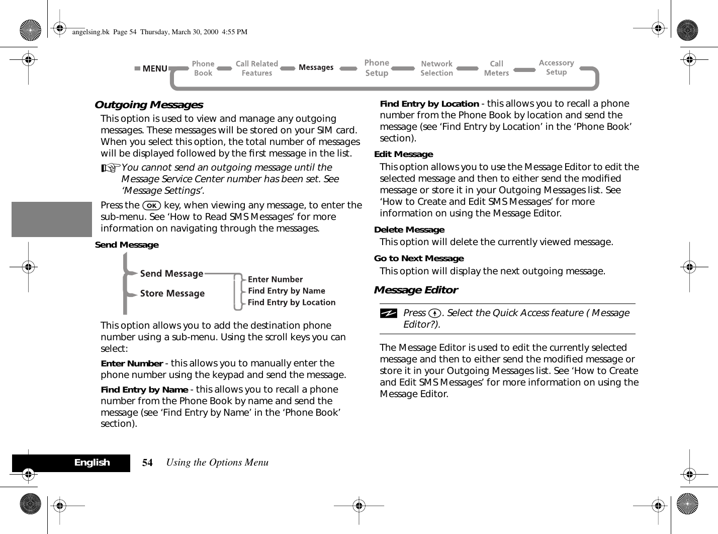 Using the Options Menu54EnglishOutgoing MessagesThis option is used to view and manage any outgoing messages. These messages will be stored on your SIM card. When you select this option, the total number of messages will be displayed followed by the ﬁrst message in the list.AYou cannot send an outgoing message until the Message Service Center number has been set. See ‘Message Settings’.Press the O key, when viewing any message, to enter thesub-menu. See ‘How to Read SMS Messages’ for more information on navigating through the messages.Send MessageThis option allows you to add the destination phone number using a sub-menu. Using the scroll keys you can select:Enter Number - this allows you to manually enter the phone number using the keypad and send the message.Find Entry by Name - this allows you to recall a phone number from the Phone Book by name and send the message (see ‘Find Entry by Name’ in the ‘Phone Book’ section).Find Entry by Location - this allows you to recall a phone number from the Phone Book by location and send the message (see ‘Find Entry by Location’ in the ‘Phone Book’ section).Edit MessageThis option allows you to use the Message Editor to edit the selected message and then to either send the modiﬁed message or store it in your Outgoing Messages list. See ‘How to Create and Edit SMS Messages’ for more information on using the Message Editor.Delete MessageThis option will delete the currently viewed message.Go to Next MessageThis option will display the next outgoing message.Message EditoriPress E. Select the Quick Access feature ( Message Editor?).The Message Editor is used to edit the currently selected message and then to either send the modiﬁed message or store it in your Outgoing Messages list. See ‘How to Create and Edit SMS Messages’ for more information on using the Message Editor.angelsing.bk  Page 54  Thursday, March 30, 2000  4:55 PM