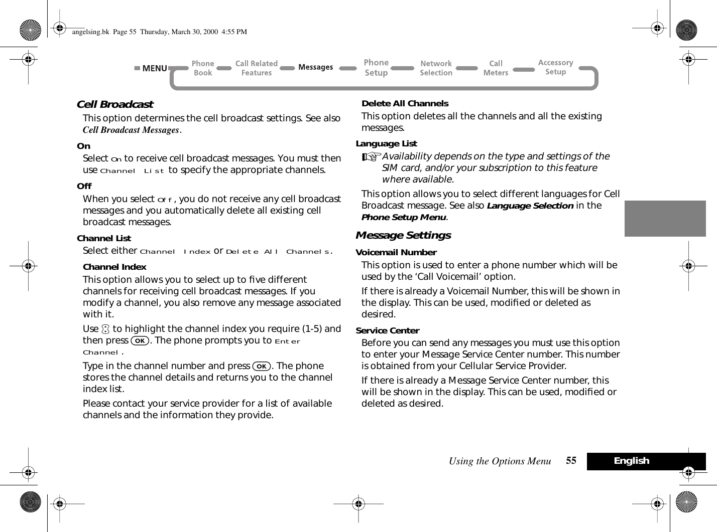 Using the Options Menu 55 EnglishCell BroadcastThis option determines the cell broadcast settings. See also Cell Broadcast Messages.OnSelect On to receive cell broadcast messages. You must then use Channel List to specify the appropriate channels.OffWhen you select Off, you do not receive any cell broadcast messages and you automatically delete all existing cell broadcast messages.Channel ListSelect either Channel Index or Delete All Channels.Channel IndexThis option allows you to select up to ﬁve different channels for receiving cell broadcast messages. If you modify a channel, you also remove any message associated with it.Use • to highlight the channel index you require (1-5) and then press O. The phone prompts you to Enter Channel.Type in the channel number and press O. The phone stores the channel details and returns you to the channel index list.Please contact your service provider for a list of available channels and the information they provide.Delete All ChannelsThis option deletes all the channels and all the existing messages.Language ListAAvailability depends on the type and settings of the SIM card, and/or your subscription to this feature where available.This option allows you to select different languages for Cell Broadcast message. See also Language Selection in the Phone Setup Menu.Message SettingsVoicemail NumberThis option is used to enter a phone number which will be used by the ‘Call Voicemail’ option.If there is already a Voicemail Number, this will be shown in the display. This can be used, modiﬁed or deleted as desired.Service CenterBefore you can send any messages you must use this option to enter your Message Service Center number. This number is obtained from your Cellular Service Provider.If there is already a Message Service Center number, this will be shown in the display. This can be used, modiﬁed or deleted as desired.angelsing.bk  Page 55  Thursday, March 30, 2000  4:55 PM