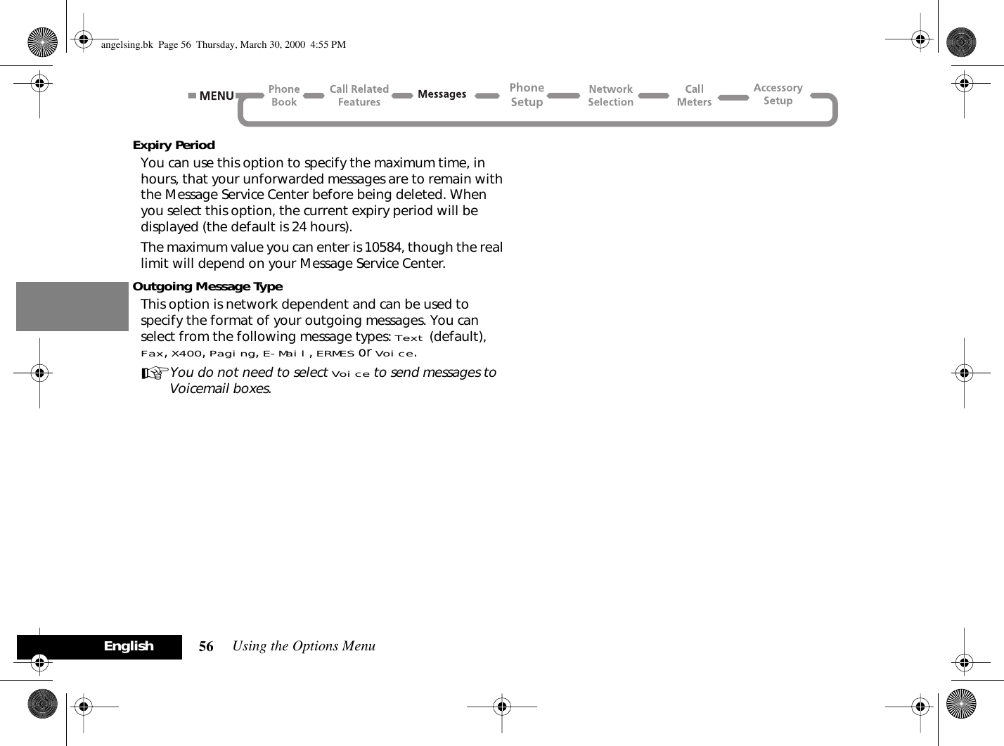 Using the Options Menu56EnglishExpiry PeriodYou can use this option to specify the maximum time, in hours, that your unforwarded messages are to remain with the Message Service Center before being deleted. When you select this option, the current expiry period will be displayed (the default is 24 hours).The maximum value you can enter is 10584, though the real limit will depend on your Message Service Center.Outgoing Message TypeThis option is network dependent and can be used to specify the format of your outgoing messages. You can select from the following message types: Text (default), Fax, X400, Paging, E-Mail, ERMES or Voice.AYou do not need to select Voice to send messages to Voicemail boxes.angelsing.bk  Page 56  Thursday, March 30, 2000  4:55 PM