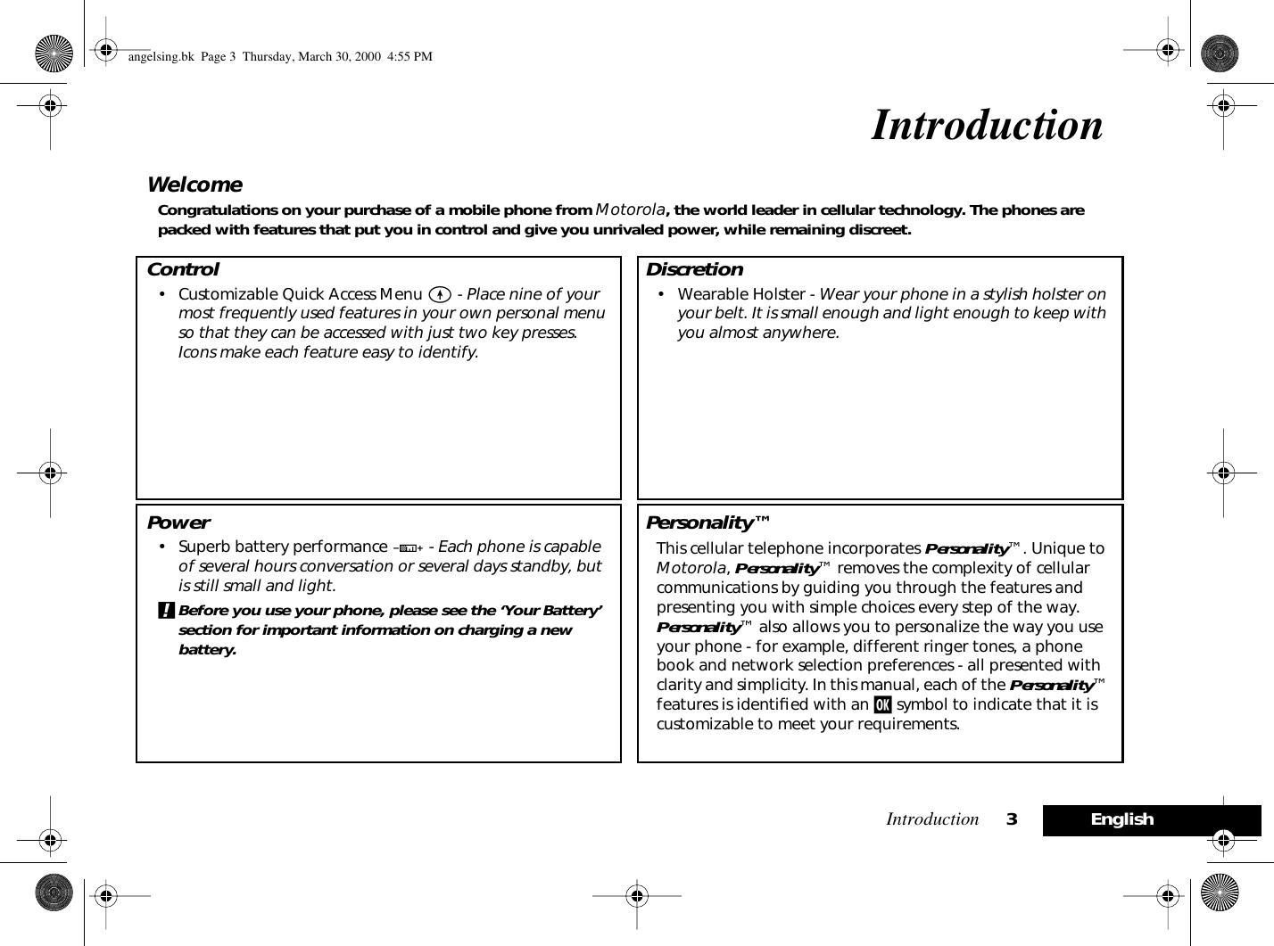  Introduction 3English Introduction Welcome Congratulations on your purchase of a mobile phone from  Motorola , the world leader in cellular technology. The phones are packed with features that put you in control and give you unrivaled power, while remaining discreet. Control • Customizable Quick Access Menu  E  -  Place nine of your most frequently used features in your own personal menu so that they can be accessed with just two key presses. Icons make each feature easy to identify. Power • Superb battery performance  G  -  Each phone is capable of several hours conversation or several days standby, but is still small and light. ! Before you use your phone, please see the ‘Your Battery’ section for important information on charging a new battery. Discretion • Wearable Holster -  Wear your phone in a stylish holster on your belt. It is small enough and light enough to keep with you almost anywhere. Personality™ This cellular telephone incorporates  Personality ™. Unique to  Motorola ,  Personality ™ removes the complexity of cellular communications by guiding you through the features and presenting you with simple choices every step of the way.  Personality ™ also allows you to personalize the way you use your phone - for example, different ringer tones, a phone book and network selection preferences - all presented with clarity and simplicity. In this manual, each of the  Personality ™ features is identiﬁed with an  j  symbol to indicate that it is customizable to meet your requirements. angelsing.bk  Page 3  Thursday, March 30, 2000  4:55 PM