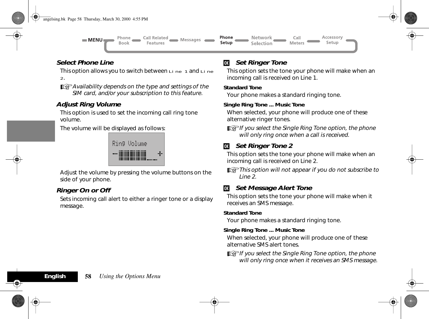 Using the Options Menu58EnglishSelect Phone LineThis option allows you to switch between Line 1 and Line 2.AAvailability depends on the type and settings of the SIM card, and/or your subscription to this feature.Adjust Ring VolumeThis option is used to set the incoming call ring tone volume.The volume will be displayed as follows:Adjust the volume by pressing the volume buttons on the side of your phone.Ringer On or OffSets incoming call alert to either a ringer tone or a display message.j Set Ringer ToneThis option sets the tone your phone will make when an incoming call is received on Line 1.Standard ToneYour phone makes a standard ringing tone.Single Ring Tone ... Music ToneWhen selected, your phone will produce one of these alternative ringer tones.AIf you select the Single Ring Tone option, the phone will only ring once when a call is received.j Set Ringer Tone 2This option sets the tone your phone will make when an incoming call is received on Line 2.AThis option will not appear if you do not subscribe to Line 2.j Set Message Alert ToneThis option sets the tone your phone will make when it receives an SMS message.Standard ToneYour phone makes a standard ringing tone.Single Ring Tone ... Music ToneWhen selected, your phone will produce one of these alternative SMS alert tones.AIf you select the Single Ring Tone option, the phone will only ring once when it receives an SMS message.angelsing.bk  Page 58  Thursday, March 30, 2000  4:55 PM