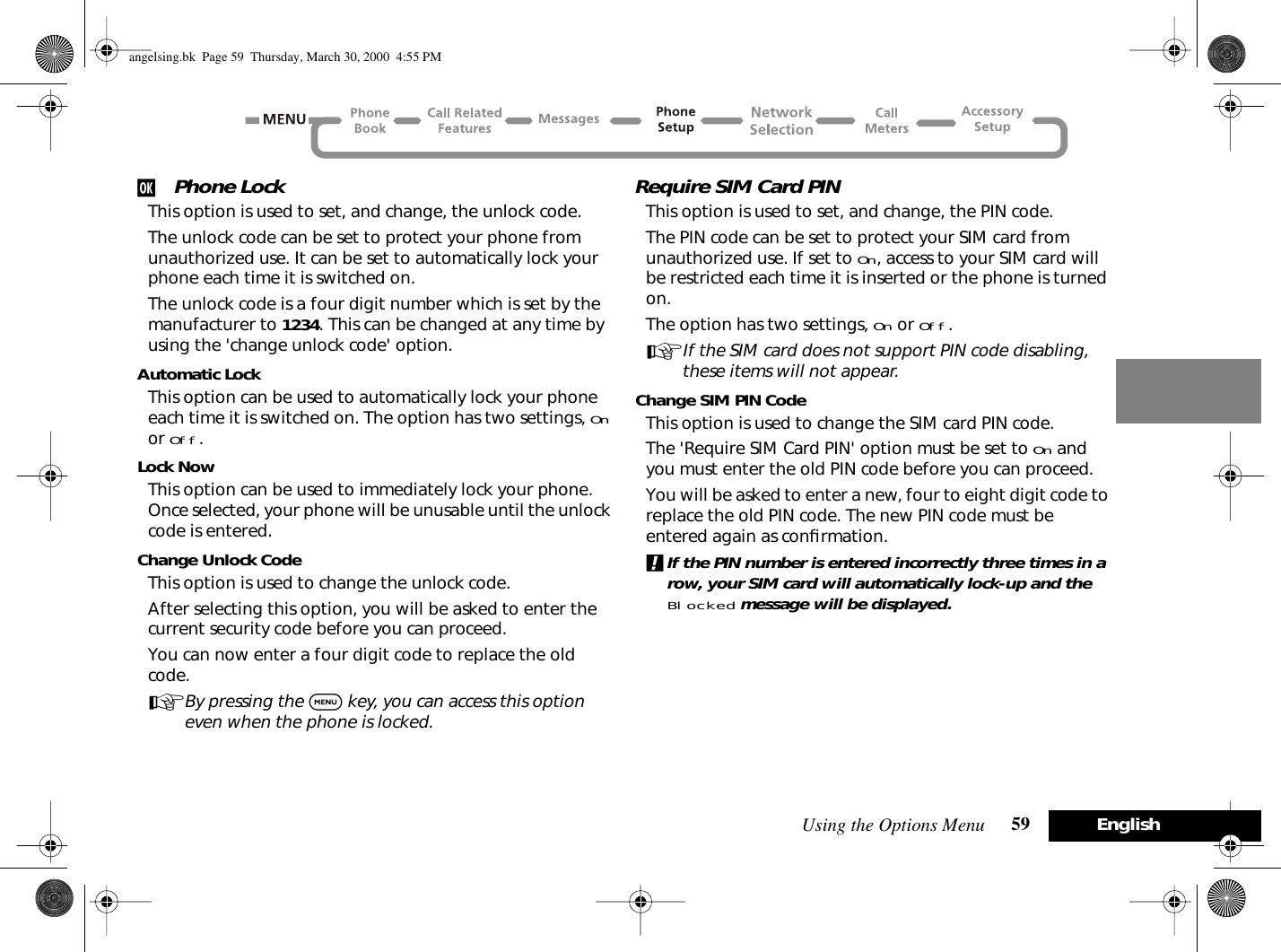 Using the Options Menu 59 Englishj Phone LockThis option is used to set, and change, the unlock code.The unlock code can be set to protect your phone from unauthorized use. It can be set to automatically lock your phone each time it is switched on.The unlock code is a four digit number which is set by the manufacturer to 1234. This can be changed at any time by using the &apos;change unlock code&apos; option.Automatic LockThis option can be used to automatically lock your phone each time it is switched on. The option has two settings, On or Off.Lock NowThis option can be used to immediately lock your phone. Once selected, your phone will be unusable until the unlock code is entered.Change Unlock CodeThis option is used to change the unlock code.After selecting this option, you will be asked to enter the current security code before you can proceed.You can now enter a four digit code to replace the old code.ABy pressing the $ key, you can access this option even when the phone is locked.Require SIM Card PINThis option is used to set, and change, the PIN code.The PIN code can be set to protect your SIM card from unauthorized use. If set to On, access to your SIM card will be restricted each time it is inserted or the phone is turned on.The option has two settings, On or Off.AIf the SIM card does not support PIN code disabling, these items will not appear.Change SIM PIN CodeThis option is used to change the SIM card PIN code.The &apos;Require SIM Card PIN&apos; option must be set to On and you must enter the old PIN code before you can proceed.You will be asked to enter a new, four to eight digit code to replace the old PIN code. The new PIN code must be entered again as conﬁrmation.!If the PIN number is entered incorrectly three times in a row, your SIM card will automatically lock-up and the Blocked message will be displayed.angelsing.bk  Page 59  Thursday, March 30, 2000  4:55 PM