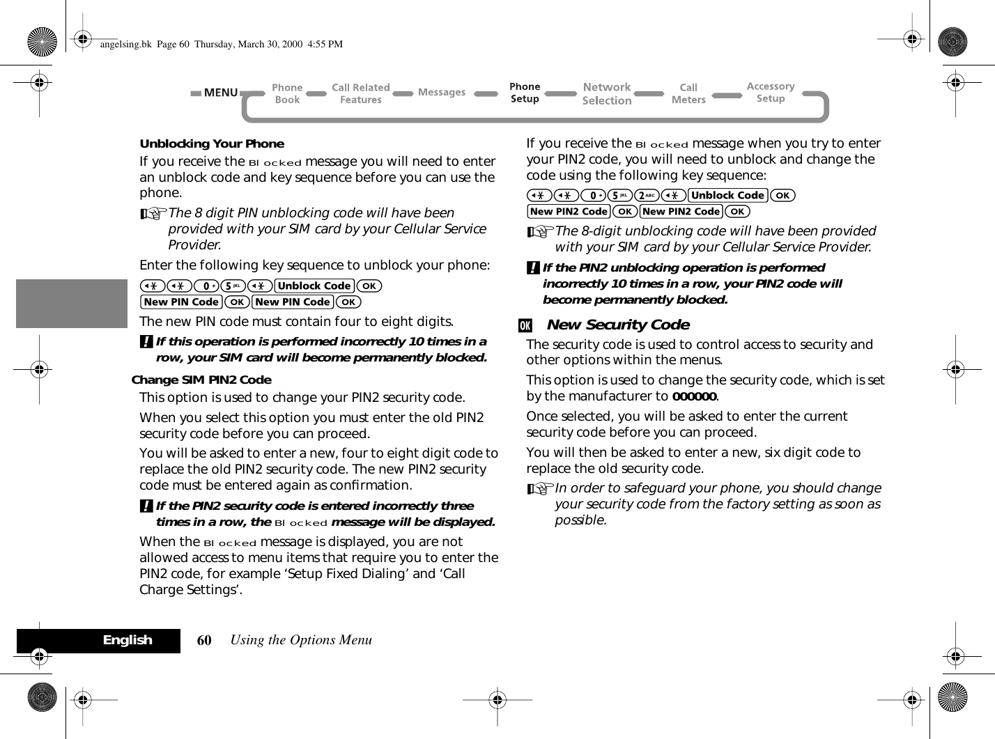 Using the Options Menu60EnglishUnblocking Your PhoneIf you receive the Blocked message you will need to enter an unblock code and key sequence before you can use the phone.AThe 8 digit PIN unblocking code will have been provided with your SIM card by your Cellular Service Provider.Enter the following key sequence to unblock your phone:&lt;&lt;05&lt;EOFOFOThe new PIN code must contain four to eight digits.!If this operation is performed incorrectly 10 times in a row, your SIM card will become permanently blocked.Change SIM PIN2 CodeThis option is used to change your PIN2 security code.When you select this option you must enter the old PIN2 security code before you can proceed.You will be asked to enter a new, four to eight digit code to replace the old PIN2 security code. The new PIN2 security code must be entered again as conﬁrmation.!If the PIN2 security code is entered incorrectly three times in a row, the Blocked message will be displayed.When the Blocked message is displayed, you are not allowed access to menu items that require you to enter the PIN2 code, for example ‘Setup Fixed Dialing’ and ‘Call Charge Settings’.If you receive the Blocked message when you try to enter your PIN2 code, you will need to unblock and change the code using the following key sequence:&lt;&lt;052&lt;EOJOJOAThe 8-digit unblocking code will have been provided with your SIM card by your Cellular Service Provider.!If the PIN2 unblocking operation is performed incorrectly 10 times in a row, your PIN2 code will become permanently blocked.j New Security CodeThe security code is used to control access to security and other options within the menus.This option is used to change the security code, which is set by the manufacturer to 000000.Once selected, you will be asked to enter the current security code before you can proceed. You will then be asked to enter a new, six digit code to replace the old security code.AIn order to safeguard your phone, you should change your security code from the factory setting as soon as possible.angelsing.bk  Page 60  Thursday, March 30, 2000  4:55 PM