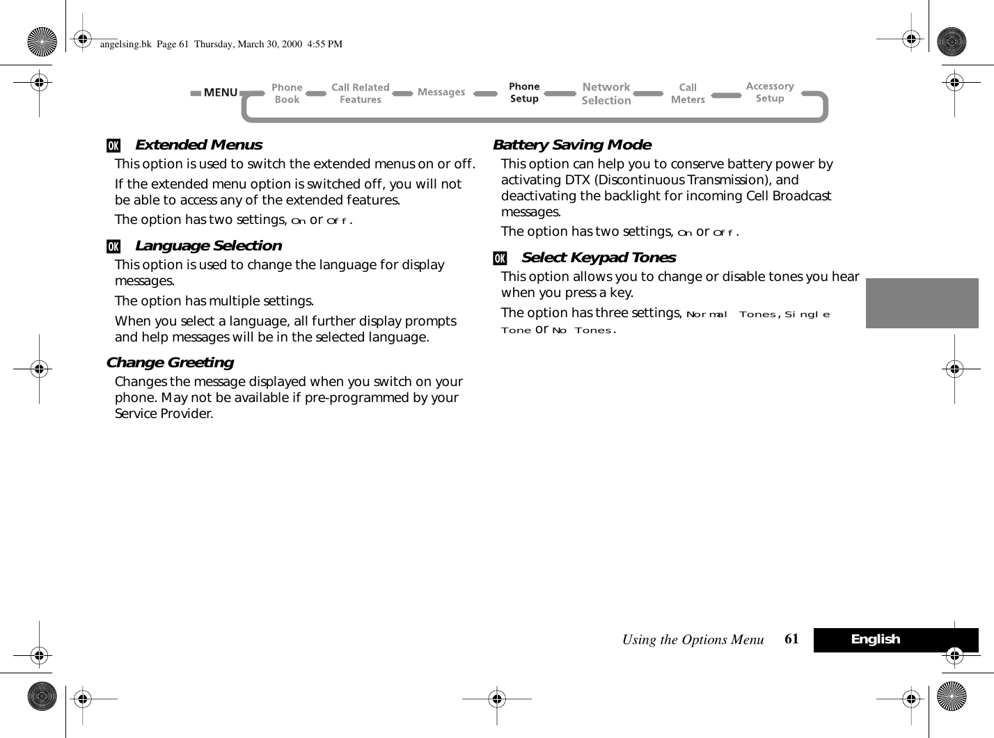 Using the Options Menu 61 Englishj Extended MenusThis option is used to switch the extended menus on or off.If the extended menu option is switched off, you will not be able to access any of the extended features.The option has two settings, On or Off.j Language SelectionThis option is used to change the language for display messages.The option has multiple settings.When you select a language, all further display prompts and help messages will be in the selected language.Change GreetingChanges the message displayed when you switch on your phone. May not be available if pre-programmed by your Service Provider.Battery Saving ModeThis option can help you to conserve battery power by activating DTX (Discontinuous Transmission), and deactivating the backlight for incoming Cell Broadcast messages.The option has two settings, On or Off.j Select Keypad TonesThis option allows you to change or disable tones you hear when you press a key.The option has three settings, Normal Tones, Single Tone or No Tones.angelsing.bk  Page 61  Thursday, March 30, 2000  4:55 PM