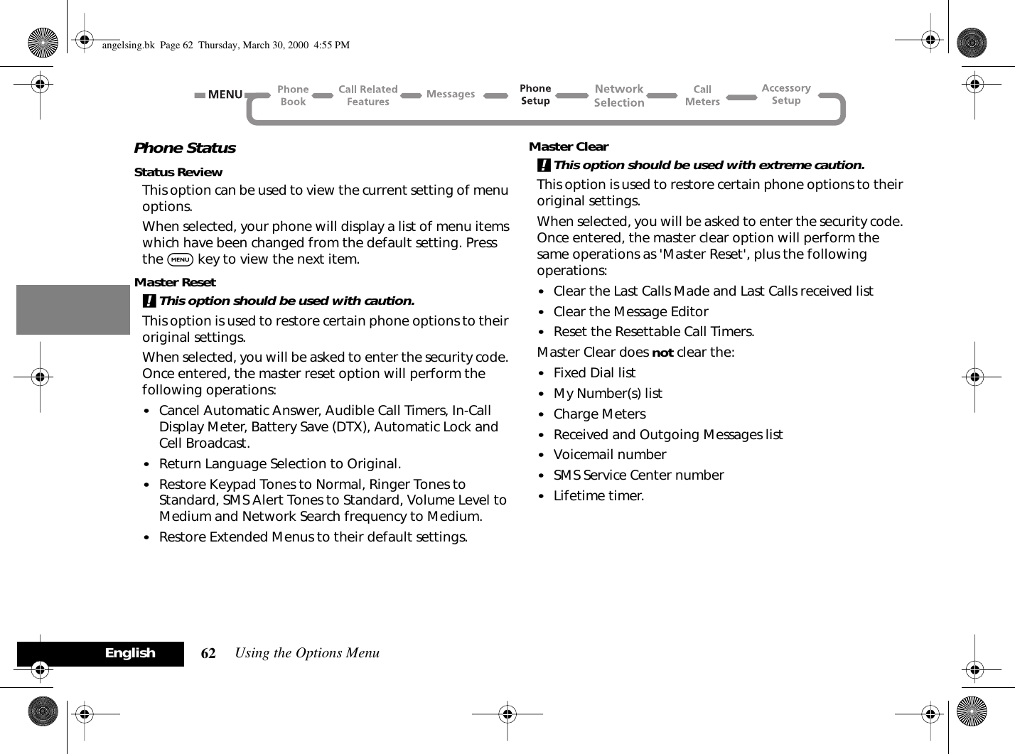 Using the Options Menu62EnglishPhone StatusStatus ReviewThis option can be used to view the current setting of menu options.When selected, your phone will display a list of menu items which have been changed from the default setting. Press the $ key to view the next item.Master Reset!This option should be used with caution.This option is used to restore certain phone options to their original settings.When selected, you will be asked to enter the security code. Once entered, the master reset option will perform the following operations:•Cancel Automatic Answer, Audible Call Timers, In-Call Display Meter, Battery Save (DTX), Automatic Lock and Cell Broadcast.•Return Language Selection to Original.•Restore Keypad Tones to Normal, Ringer Tones to Standard, SMS Alert Tones to Standard, Volume Level to Medium and Network Search frequency to Medium.•Restore Extended Menus to their default settings.Master Clear!This option should be used with extreme caution.This option is used to restore certain phone options to their original settings.When selected, you will be asked to enter the security code. Once entered, the master clear option will perform the same operations as &apos;Master Reset&apos;, plus the following operations:•Clear the Last Calls Made and Last Calls received list•Clear the Message Editor•Reset the Resettable Call Timers.Master Clear does not clear the:•Fixed Dial list•My Number(s) list•Charge Meters•Received and Outgoing Messages list•Voicemail number•SMS Service Center number•Lifetime timer.angelsing.bk  Page 62  Thursday, March 30, 2000  4:55 PM