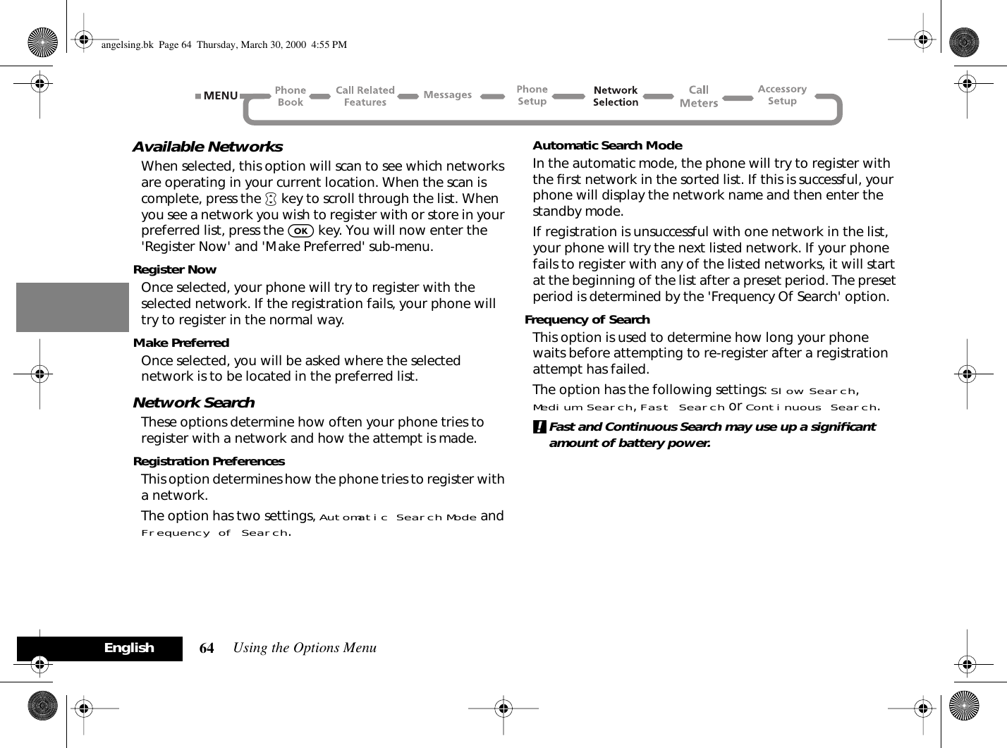 Using the Options Menu64EnglishAvailable NetworksWhen selected, this option will scan to see which networks are operating in your current location. When the scan is complete, press the • key to scroll through the list. When you see a network you wish to register with or store in your preferred list, press the O key. You will now enter the &apos;Register Now&apos; and &apos;Make Preferred&apos; sub-menu.Register NowOnce selected, your phone will try to register with the selected network. If the registration fails, your phone will try to register in the normal way.Make PreferredOnce selected, you will be asked where the selected network is to be located in the preferred list.Network SearchThese options determine how often your phone tries to register with a network and how the attempt is made.Registration PreferencesThis option determines how the phone tries to register with a network.The option has two settings, Automatic Search Mode and Frequency of Search.Automatic Search ModeIn the automatic mode, the phone will try to register with the ﬁrst network in the sorted list. If this is successful, your phone will display the network name and then enter the standby mode.If registration is unsuccessful with one network in the list, your phone will try the next listed network. If your phone fails to register with any of the listed networks, it will start at the beginning of the list after a preset period. The preset period is determined by the &apos;Frequency Of Search&apos; option.Frequency of SearchThis option is used to determine how long your phone waits before attempting to re-register after a registration attempt has failed.The option has the following settings: Slow Search, Medium Search, Fast Search or Continuous Search.!Fast and Continuous Search may use up a signiﬁcant amount of battery power.angelsing.bk  Page 64  Thursday, March 30, 2000  4:55 PM