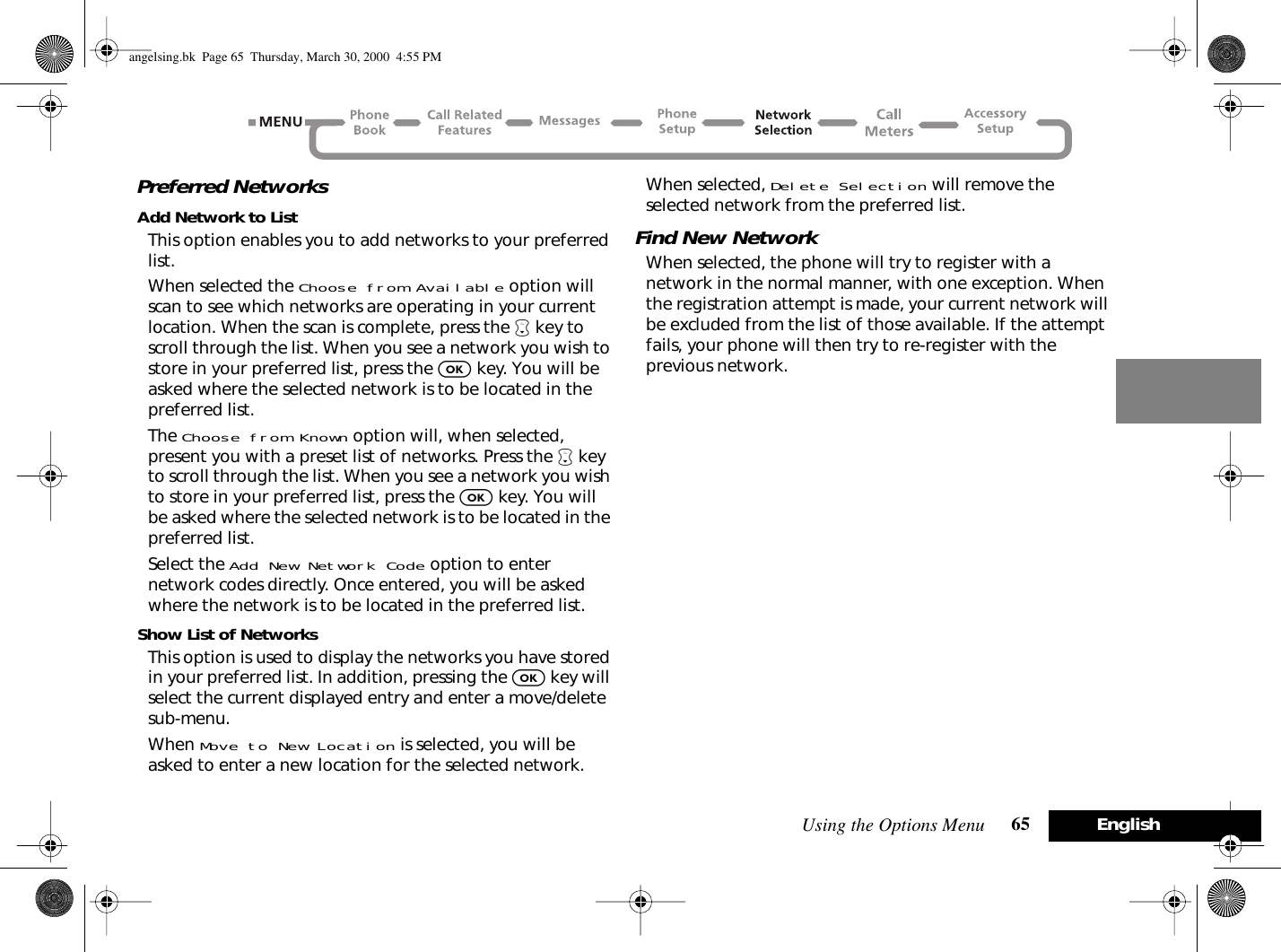 Using the Options Menu 65 EnglishPreferred NetworksAdd Network to ListThis option enables you to add networks to your preferred list.When selected the Choose from Available option will scan to see which networks are operating in your current location. When the scan is complete, press the ™ key to scroll through the list. When you see a network you wish to store in your preferred list, press the O key. You will be asked where the selected network is to be located in the preferred list.The Choose from Known option will, when selected, present you with a preset list of networks. Press the ™ key to scroll through the list. When you see a network you wish to store in your preferred list, press the O key. You will be asked where the selected network is to be located in the preferred list.Select the Add New Network Code option to enter network codes directly. Once entered, you will be asked where the network is to be located in the preferred list.Show List of NetworksThis option is used to display the networks you have stored in your preferred list. In addition, pressing the O key will select the current displayed entry and enter a move/delete sub-menu.When Move to New Location is selected, you will be asked to enter a new location for the selected network.When selected, Delete Selection will remove the selected network from the preferred list.Find New NetworkWhen selected, the phone will try to register with a network in the normal manner, with one exception. When the registration attempt is made, your current network will be excluded from the list of those available. If the attempt fails, your phone will then try to re-register with the previous network.angelsing.bk  Page 65  Thursday, March 30, 2000  4:55 PM