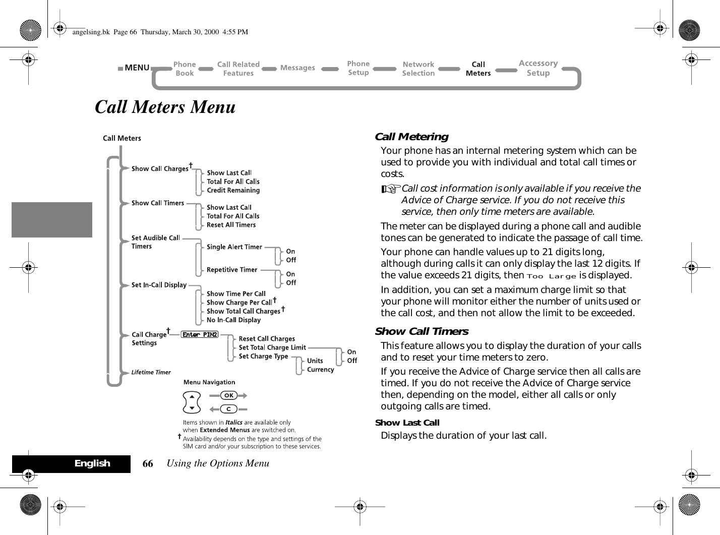 Using the Options Menu66EnglishCall Meters MenuCall MeteringYour phone has an internal metering system which can be used to provide you with individual and total call times or costs.ACall cost information is only available if you receive the Advice of Charge service. If you do not receive this service, then only time meters are available.The meter can be displayed during a phone call and audible tones can be generated to indicate the passage of call time.Your phone can handle values up to 21 digits long, although during calls it can only display the last 12 digits. If the value exceeds 21 digits, then Too Large is displayed.In addition, you can set a maximum charge limit so that your phone will monitor either the number of units used or the call cost, and then not allow the limit to be exceeded.Show Call TimersThis feature allows you to display the duration of your calls and to reset your time meters to zero.If you receive the Advice of Charge service then all calls are timed. If you do not receive the Advice of Charge service then, depending on the model, either all calls or only outgoing calls are timed.Show Last CallDisplays the duration of your last call.angelsing.bk  Page 66  Thursday, March 30, 2000  4:55 PM