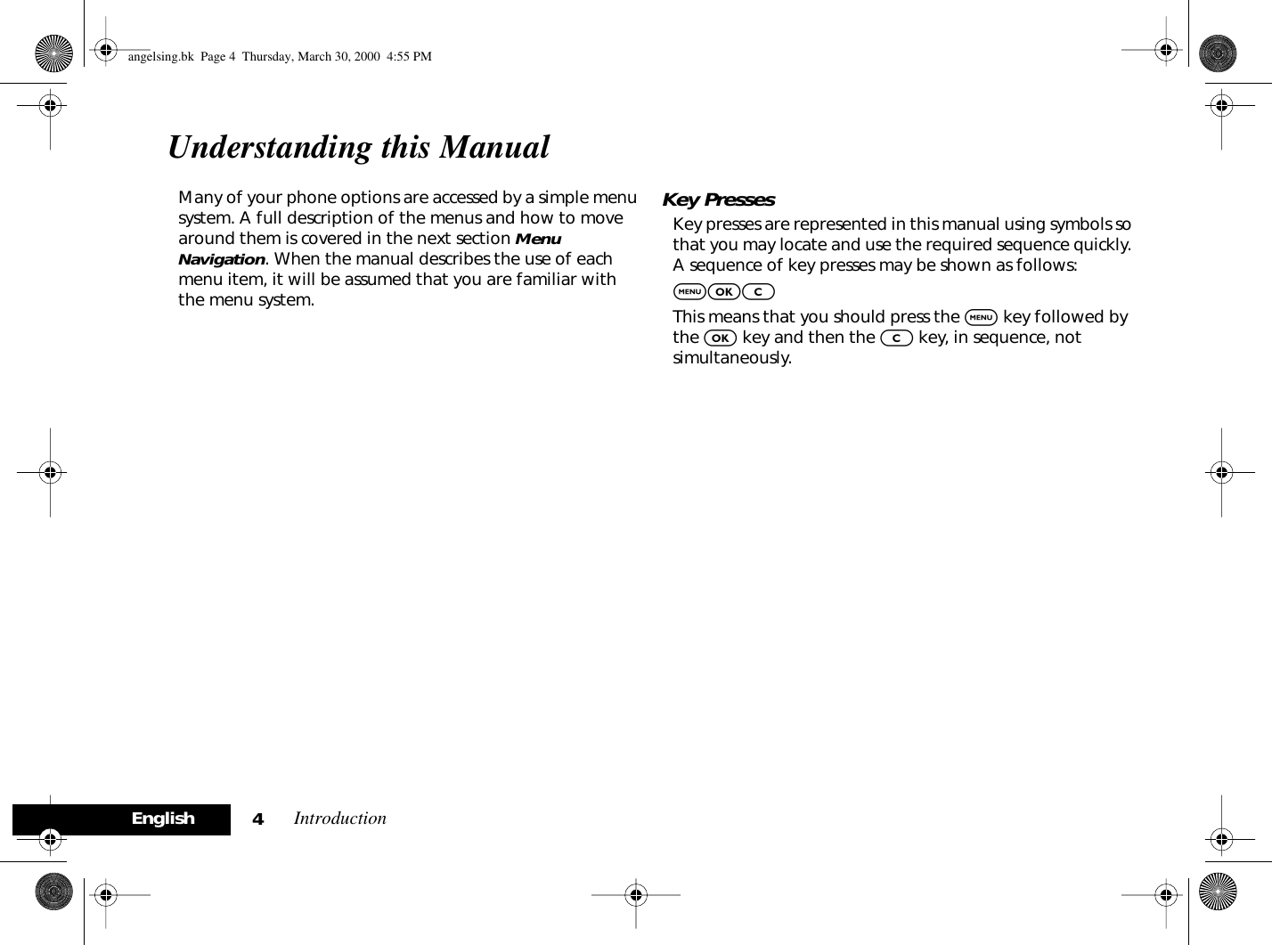  Introduction 4English Understanding this Manual Many of your phone options are accessed by a simple menu system. A full description of the menus and how to move around them is covered in the next section  Menu Navigation . When the manual describes the use of each menu item, it will be assumed that you are familiar with the menu system. Key Presses Key presses are represented in this manual using symbols so that you may locate and use the required sequence quickly. A sequence of key presses may be shown as follows: $OC This means that you should press the  $  key followed by the  O  key and then the  C  key, in sequence, not simultaneously. angelsing.bk  Page 4  Thursday, March 30, 2000  4:55 PM