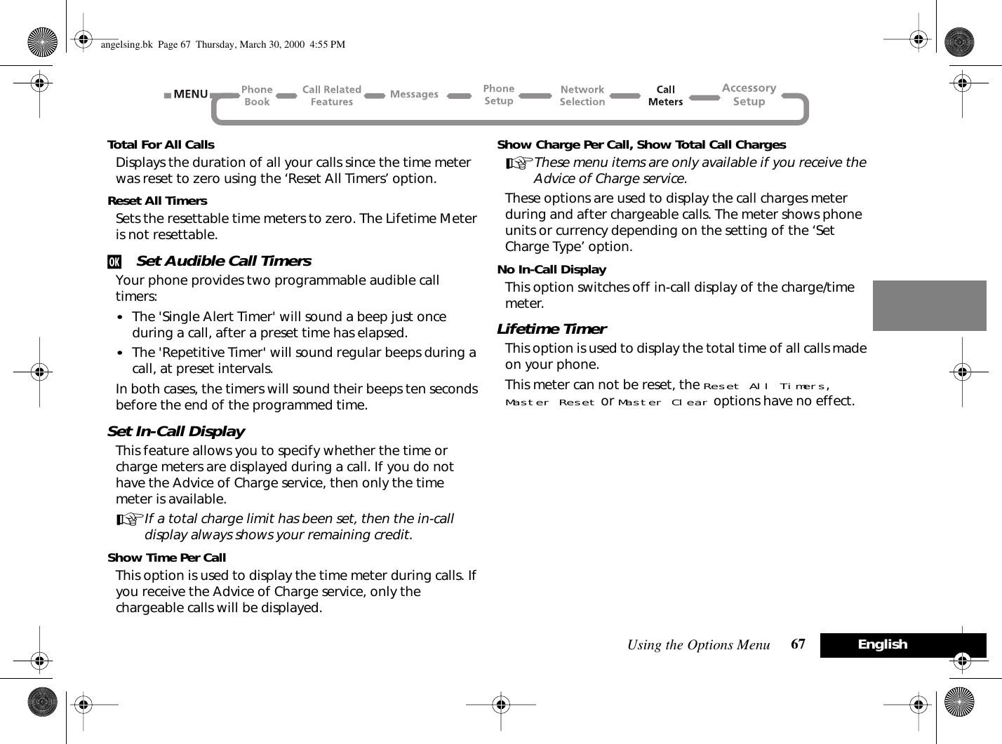 Using the Options Menu 67 EnglishTotal For All CallsDisplays the duration of all your calls since the time meter was reset to zero using the ‘Reset All Timers’ option.Reset All TimersSets the resettable time meters to zero. The Lifetime Meter is not resettable.j Set Audible Call TimersYour phone provides two programmable audible call timers:•The &apos;Single Alert Timer&apos; will sound a beep just once during a call, after a preset time has elapsed.•The &apos;Repetitive Timer&apos; will sound regular beeps during a call, at preset intervals.In both cases, the timers will sound their beeps ten seconds before the end of the programmed time.Set In-Call DisplayThis feature allows you to specify whether the time or charge meters are displayed during a call. If you do not have the Advice of Charge service, then only the time meter is available.AIf a total charge limit has been set, then the in-call display always shows your remaining credit.Show Time Per CallThis option is used to display the time meter during calls. If you receive the Advice of Charge service, only the chargeable calls will be displayed.Show Charge Per Call, Show Total Call ChargesAThese menu items are only available if you receive the Advice of Charge service.These options are used to display the call charges meter during and after chargeable calls. The meter shows phone units or currency depending on the setting of the ‘Set Charge Type’ option.No In-Call DisplayThis option switches off in-call display of the charge/time meter.Lifetime TimerThis option is used to display the total time of all calls made on your phone.This meter can not be reset, the Reset All Timers, Master Reset or Master Clear options have no effect.angelsing.bk  Page 67  Thursday, March 30, 2000  4:55 PM