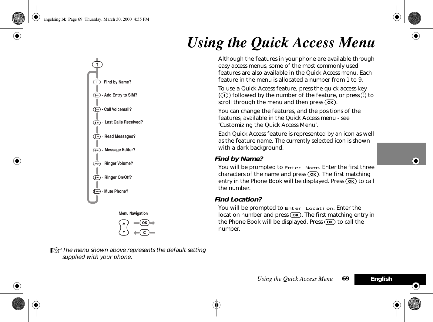 Using the Quick Access Menu 69 EnglishUsing the Quick Access MenuAThe menu shown above represents the default setting supplied with your phone.Although the features in your phone are available through easy access menus, some of the most commonly used features are also available in the Quick Access menu. Each feature in the menu is allocated a number from 1 to 9.To use a Quick Access feature, press the quick access key (E) followed by the number of the feature, or press • to scroll through the menu and then press O.You can change the features, and the positions of the features, available in the Quick Access menu - see ‘Customizing the Quick Access Menu’.Each Quick Access feature is represented by an icon as well as the feature name. The currently selected icon is shown with a dark background.Find by Name?You will be prompted to Enter Name. Enter the ﬁrst three characters of the name and press O. The ﬁrst matching entry in the Phone Book will be displayed. Press O to call the number.Find Location?You will be prompted to Enter Location. Enter the location number and press O. The ﬁrst matching entry in the Phone Book will be displayed. Press O to call the number.Find by Name?Add Entry to SIM?Call Voicemail?Last Calls Received?Read Messages?Message Editor?Ringer Volume?Ringer On/Off?Mute Phone?angelsing.bk  Page 69  Thursday, March 30, 2000  4:55 PM