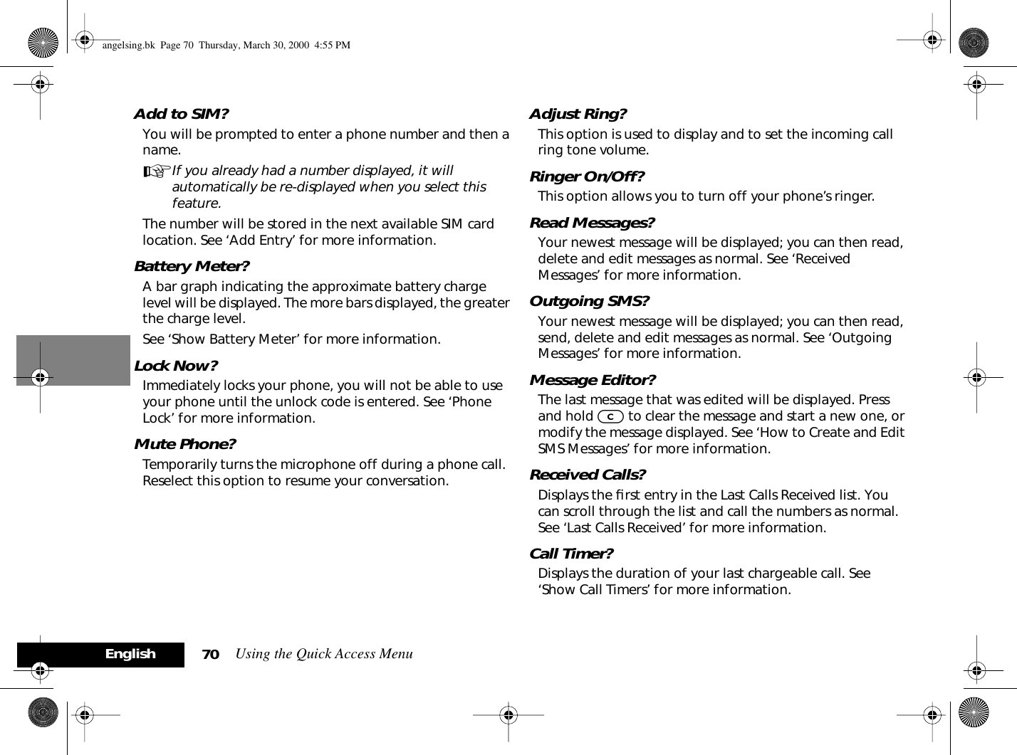 Using the Quick Access Menu70EnglishAdd to SIM?You will be prompted to enter a phone number and then a name.AIf you already had a number displayed, it will automatically be re-displayed when you select this feature.The number will be stored in the next available SIM card location. See ‘Add Entry’ for more information.Battery Meter?A bar graph indicating the approximate battery charge level will be displayed. The more bars displayed, the greater the charge level.See ‘Show Battery Meter’ for more information.Lock Now?Immediately locks your phone, you will not be able to use your phone until the unlock code is entered. See ‘Phone Lock’ for more information.Mute Phone?Temporarily turns the microphone off during a phone call. Reselect this option to resume your conversation.Adjust Ring?This option is used to display and to set the incoming call ring tone volume.Ringer On/Off?This option allows you to turn off your phone’s ringer.Read Messages?Your newest message will be displayed; you can then read, delete and edit messages as normal. See ‘Received Messages’ for more information.Outgoing SMS?Your newest message will be displayed; you can then read, send, delete and edit messages as normal. See ‘Outgoing Messages’ for more information.Message Editor?The last message that was edited will be displayed. Press and hold C to clear the message and start a new one, or modify the message displayed. See ‘How to Create and Edit SMS Messages’ for more information.Received Calls?Displays the ﬁrst entry in the Last Calls Received list. You can scroll through the list and call the numbers as normal. See ‘Last Calls Received’ for more information.Call Timer?Displays the duration of your last chargeable call. See ‘Show Call Timers’ for more information.angelsing.bk  Page 70  Thursday, March 30, 2000  4:55 PM