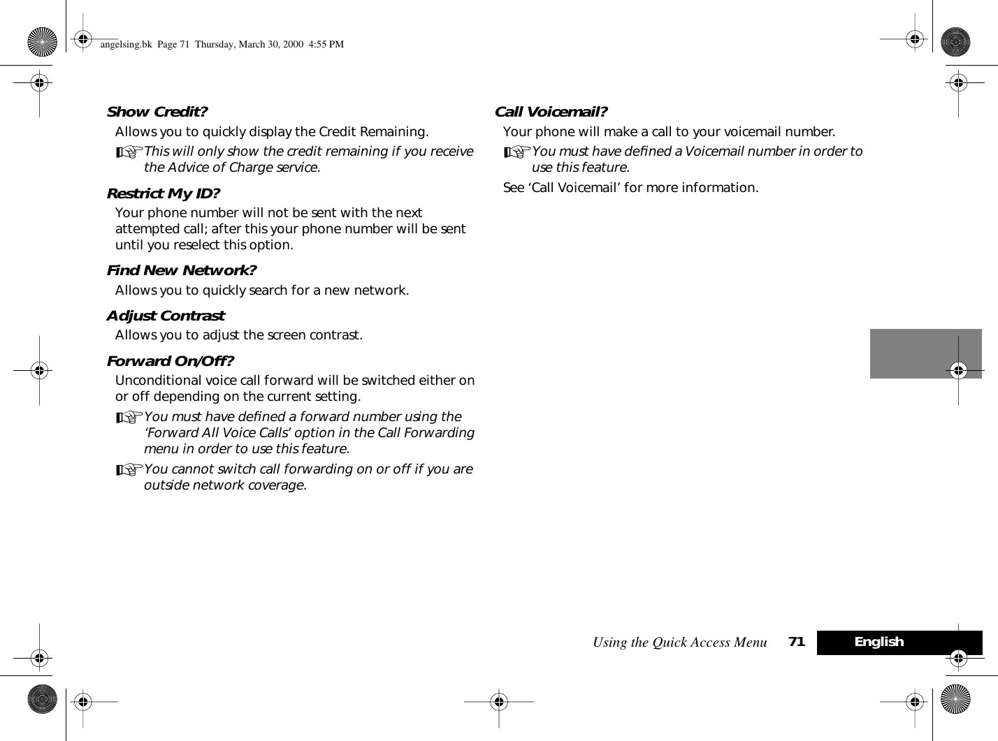 Using the Quick Access Menu 71 EnglishShow Credit?Allows you to quickly display the Credit Remaining.AThis will only show the credit remaining if you receive the Advice of Charge service.Restrict My ID?Your phone number will not be sent with the next attempted call; after this your phone number will be sent until you reselect this option.Find New Network?Allows you to quickly search for a new network.Adjust ContrastAllows you to adjust the screen contrast.Forward On/Off?Unconditional voice call forward will be switched either on or off depending on the current setting.AYou must have deﬁned a forward number using the ‘Forward All Voice Calls’ option in the Call Forwarding menu in order to use this feature.AYou cannot switch call forwarding on or off if you are outside network coverage.Call Voicemail?Your phone will make a call to your voicemail number.AYou must have deﬁned a Voicemail number in order to use this feature.See ‘Call Voicemail’ for more information.angelsing.bk  Page 71  Thursday, March 30, 2000  4:55 PM