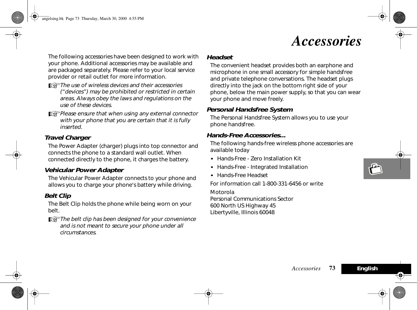 Accessories 73EnglishAccessoriesThe following accessories have been designed to work with your phone. Additional accessories may be available and are packaged separately. Please refer to your local service provider or retail outlet for more information.AThe use of wireless devices and their accessories (“devices”) may be prohibited or restricted in certain areas. Always obey the laws and regulations on the use of these devices.APlease ensure that when using any external connector with your phone that you are certain that it is fully inserted.Travel ChargerThe Power Adapter (charger) plugs into top connector and connects the phone to a standard wall outlet. When connected directly to the phone, it charges the battery.Vehicular Power AdapterThe Vehicular Power Adapter connects to your phone and allows you to charge your phone&apos;s battery while driving. Belt ClipThe Belt Clip holds the phone while being worn on your belt.AThe belt clip has been designed for your convenience and is not meant to secure your phone under all circumstances.HeadsetThe convenient headset provides both an earphone and microphone in one small accessory for simple handsfree and private telephone conversations. The headset plugs directly into the jack on the bottom right side of your phone, below the main power supply, so that you can wear your phone and move freely.Personal Handsfree SystemThe Personal Handsfree System allows you to use your phone handsfree.Hands-Free Accessories...The following hands-free wireless phone accessories are available today•Hands-Free - Zero Installation Kit•Hands-Free - Integrated Installation•Hands-Free HeadsetFor information call 1-800-331-6456 or writeMotorola Personal Communications Sector600 North US Highway 45Libertyville, Illinois 60048angelsing.bk  Page 73  Thursday, March 30, 2000  4:55 PM