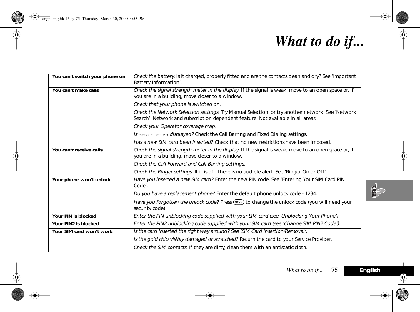 What to do if... 75 EnglishWhat to do if...You can’t switch your phone on Check the battery. Is it charged, properly ﬁtted and are the contacts clean and dry? See ‘Important Battery Information’.You can’t make calls Check the signal strength meter in the display. If the signal is weak, move to an open space or, if you are in a building, move closer to a window.Check that your phone is switched on.Check the Network Selection settings. Try Manual Selection, or try another network. See ‘Network Search’. Network and subscription dependent feature. Not available in all areas.Check your Operator coverage map.Is Restricted displayed? Check the Call Barring and Fixed Dialing settings.Has a new SIM card been inserted? Check that no new restrictions have been imposed.You can’t receive calls Check the signal strength meter in the display. If the signal is weak, move to an open space or, if you are in a building, move closer to a window.Check the Call Forward and Call Barring settings.Check the Ringer settings. If it is off, there is no audible alert. See ‘Ringer On or Off’.Your phone won’t unlock Have you inserted a new SIM card? Enter the new PIN code. See ‘Entering Your SIM Card PIN Code’.Do you have a replacement phone? Enter the default phone unlock code - 1234.Have you forgotten the unlock code? Press $ to change the unlock code (you will need your security code).Your PIN is blocked Enter the PIN unblocking code supplied with your SIM card (see ‘Unblocking Your Phone’).Your PIN2 is blocked Enter the PIN2 unblocking code supplied with your SIM card (see ‘Change SIM PIN2 Code’).Your SIM card won’t work Is the card inserted the right way around? See ‘SIM Card Insertion/Removal’.Is the gold chip visibly damaged or scratched? Return the card to your Service Provider.Check the SIM contacts. If they are dirty, clean them with an antistatic cloth.angelsing.bk  Page 75  Thursday, March 30, 2000  4:55 PM