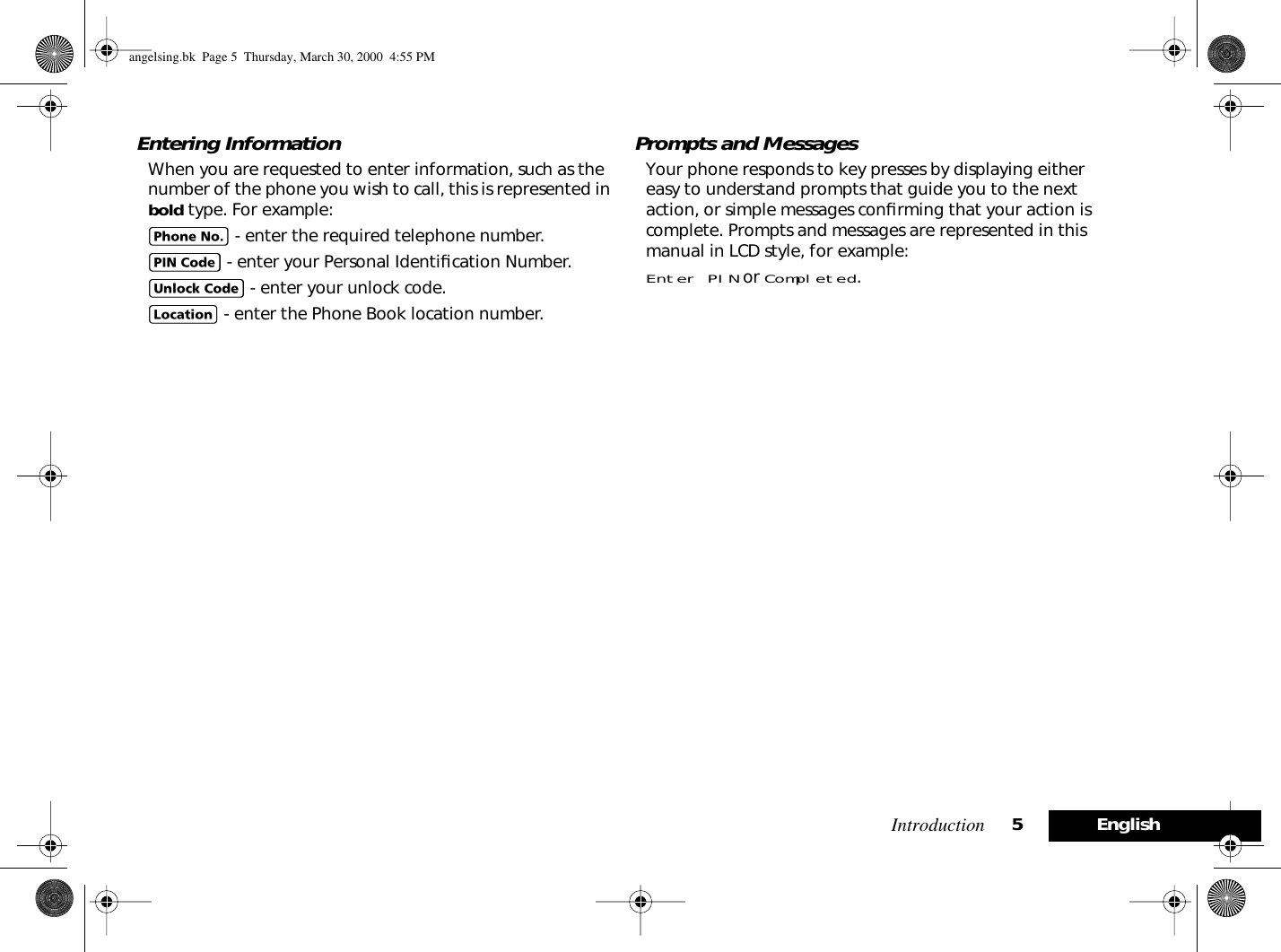  Introduction 5English Entering Information When you are requested to enter information, such as the number of the phone you wish to call, this is represented in  bold  type. For example: C  - enter the required telephone number. A   - enter your Personal Identiﬁcation Number. B   - enter your unlock code. G   - enter the Phone Book location number. Prompts and Messages Your phone responds to key presses by displaying either easy to understand prompts that guide you to the next action, or simple messages conﬁrming that your action is complete. Prompts and messages are represented in this manual in LCD style, for example: Enter PIN  or  Completed . angelsing.bk  Page 5  Thursday, March 30, 2000  4:55 PM