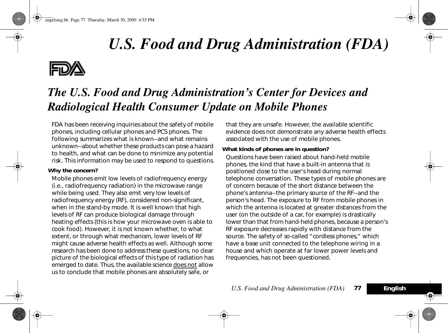 U.S. Food and Drug Administration (FDA) 77 EnglishU.S. Food and Drug Administration (FDA)The U.S. Food and Drug Administration’s Center for Devices and Radiological Health Consumer Update on Mobile PhonesFDA has been receiving inquiries about the safety of mobile phones, including cellular phones and PCS phones. The following summarizes what is known--and what remains unknown--about whether these products can pose a hazard to health, and what can be done to minimize any potential risk. This information may be used to respond to questions.Why the concern?Mobile phones emit low levels of radiofrequency energy (i.e., radiofrequency radiation) in the microwave range while being used. They also emit very low levels of radiofrequency energy (RF), considered non-signiﬁcant, when in the stand-by mode. It is well known that high levels of RF can produce biological damage through heating effects (this is how your microwave oven is able to cook food). However, it is not known whether, to what extent, or through what mechanism, lower levels of RF might cause adverse health effects as well. Although some research has been done to address these questions, no clear picture of the biological effects of this type of radiation has emerged to date. Thus, the available science does not allow us to conclude that mobile phones are absolutely safe, or that they are unsafe. However, the available scientiﬁc evidence does not demonstrate any adverse health effects associated with the use of mobile phones.What kinds of phones are in question?Questions have been raised about hand-held mobile phones, the kind that have a built-in antenna that is positioned close to the user&apos;s head during normal telephone conversation. These types of mobile phones are of concern because of the short distance between the phone&apos;s antenna--the primary source of the RF--and the person&apos;s head. The exposure to RF from mobile phones in which the antenna is located at greater distances from the user (on the outside of a car, for example) is drastically lower than that from hand-held phones, because a person&apos;s RF exposure decreases rapidly with distance from the source. The safety of so-called &quot;cordless phones,&quot; which have a base unit connected to the telephone wiring in a house and which operate at far lower power levels and frequencies, has not been questioned.angelsing.bk  Page 77  Thursday, March 30, 2000  4:55 PM