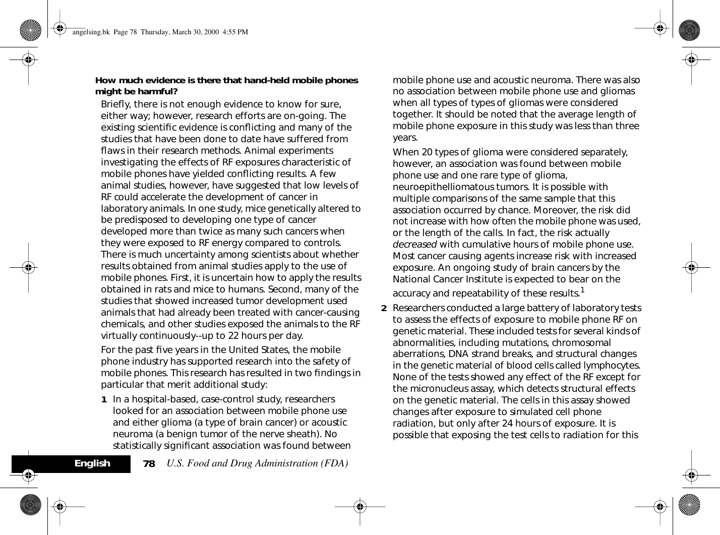 U.S. Food and Drug Administration (FDA)78EnglishHow much evidence is there that hand-held mobile phones might be harmful?Brieﬂy, there is not enough evidence to know for sure, either way; however, research efforts are on-going. The existing scientiﬁc evidence is conﬂicting and many of the studies that have been done to date have suffered from ﬂaws in their research methods. Animal experiments investigating the effects of RF exposures characteristic of mobile phones have yielded conﬂicting results. A few animal studies, however, have suggested that low levels of RF could accelerate the development of cancer in laboratory animals. In one study, mice genetically altered to be predisposed to developing one type of cancer developed more than twice as many such cancers when they were exposed to RF energy compared to controls. There is much uncertainty among scientists about whether results obtained from animal studies apply to the use of mobile phones. First, it is uncertain how to apply the results obtained in rats and mice to humans. Second, many of the studies that showed increased tumor development used animals that had already been treated with cancer-causing chemicals, and other studies exposed the animals to the RF virtually continuously--up to 22 hours per day.For the past ﬁve years in the United States, the mobile phone industry has supported research into the safety of mobile phones. This research has resulted in two ﬁndings in particular that merit additional study:1In a hospital-based, case-control study, researchers looked for an association between mobile phone use and either glioma (a type of brain cancer) or acoustic neuroma (a benign tumor of the nerve sheath). No statistically signiﬁcant association was found between mobile phone use and acoustic neuroma. There was also no association between mobile phone use and gliomas when all types of types of gliomas were considered together. It should be noted that the average length of mobile phone exposure in this study was less than three years.When 20 types of glioma were considered separately, however, an association was found between mobile phone use and one rare type of glioma, neuroepithelliomatous tumors. It is possible with multiple comparisons of the same sample that this association occurred by chance. Moreover, the risk did not increase with how often the mobile phone was used, or the length of the calls. In fact, the risk actually decreased with cumulative hours of mobile phone use. Most cancer causing agents increase risk with increased exposure. An ongoing study of brain cancers by the National Cancer Institute is expected to bear on the accuracy and repeatability of these results.12Researchers conducted a large battery of laboratory tests to assess the effects of exposure to mobile phone RF on genetic material. These included tests for several kinds of abnormalities, including mutations, chromosomal aberrations, DNA strand breaks, and structural changes in the genetic material of blood cells called lymphocytes. None of the tests showed any effect of the RF except for the micronucleus assay, which detects structural effects on the genetic material. The cells in this assay showed changes after exposure to simulated cell phone radiation, but only after 24 hours of exposure. It is possible that exposing the test cells to radiation for this angelsing.bk  Page 78  Thursday, March 30, 2000  4:55 PM