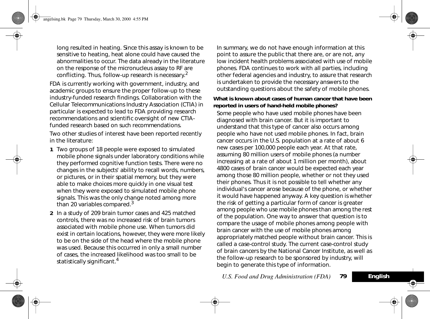 U.S. Food and Drug Administration (FDA) 79 Englishlong resulted in heating. Since this assay is known to be sensitive to heating, heat alone could have caused the abnormalities to occur. The data already in the literature on the response of the micronucleus assay to RF are conﬂicting. Thus, follow-up research is necessary.2FDA is currently working with government, industry, and academic groups to ensure the proper follow-up to these industry-funded research ﬁndings. Collaboration with the Cellular Telecommunications Industry Association (CTIA) in particular is expected to lead to FDA providing research recommendations and scientiﬁc oversight of new CTIA-funded research based on such recommendations.Two other studies of interest have been reported recently in the literature:1Two groups of 18 people were exposed to simulated mobile phone signals under laboratory conditions while they performed cognitive function tests. There were no changes in the subjects&apos; ability to recall words, numbers, or pictures, or in their spatial memory, but they were able to make choices more quickly in one visual test when they were exposed to simulated mobile phone signals. This was the only change noted among more than 20 variables compared.32In a study of 209 brain tumor cases and 425 matched controls, there was no increased risk of brain tumors associated with mobile phone use. When tumors did exist in certain locations, however, they were more likely to be on the side of the head where the mobile phone was used. Because this occurred in only a small number of cases, the increased likelihood was too small to be statistically signiﬁcant.4In summary, we do not have enough information at this point to assure the public that there are, or are not, any low incident health problems associated with use of mobile phones. FDA continues to work with all parties, including other federal agencies and industry, to assure that research is undertaken to provide the necessary answers to the outstanding questions about the safety of mobile phones.What is known about cases of human cancer that have been reported in users of hand-held mobile phones?Some people who have used mobile phones have been diagnosed with brain cancer. But it is important to understand that this type of cancer also occurs among people who have not used mobile phones. In fact, brain cancer occurs in the U.S. population at a rate of about 6 new cases per 100,000 people each year. At that rate, assuming 80 million users of mobile phones (a number increasing at a rate of about 1 million per month), about 4800 cases of brain cancer would be expected each year among those 80 million people, whether or not they used their phones. Thus it is not possible to tell whether any individual&apos;s cancer arose because of the phone, or whether it would have happened anyway. A key question is whether the risk of getting a particular form of cancer is greater among people who use mobile phones than among the rest of the population. One way to answer that question is to compare the usage of mobile phones among people with brain cancer with the use of mobile phones among appropriately matched people without brain cancer. This is called a case-control study. The current case-control study of brain cancers by the National Cancer Institute, as well as the follow-up research to be sponsored by industry, will begin to generate this type of information.angelsing.bk  Page 79  Thursday, March 30, 2000  4:55 PM