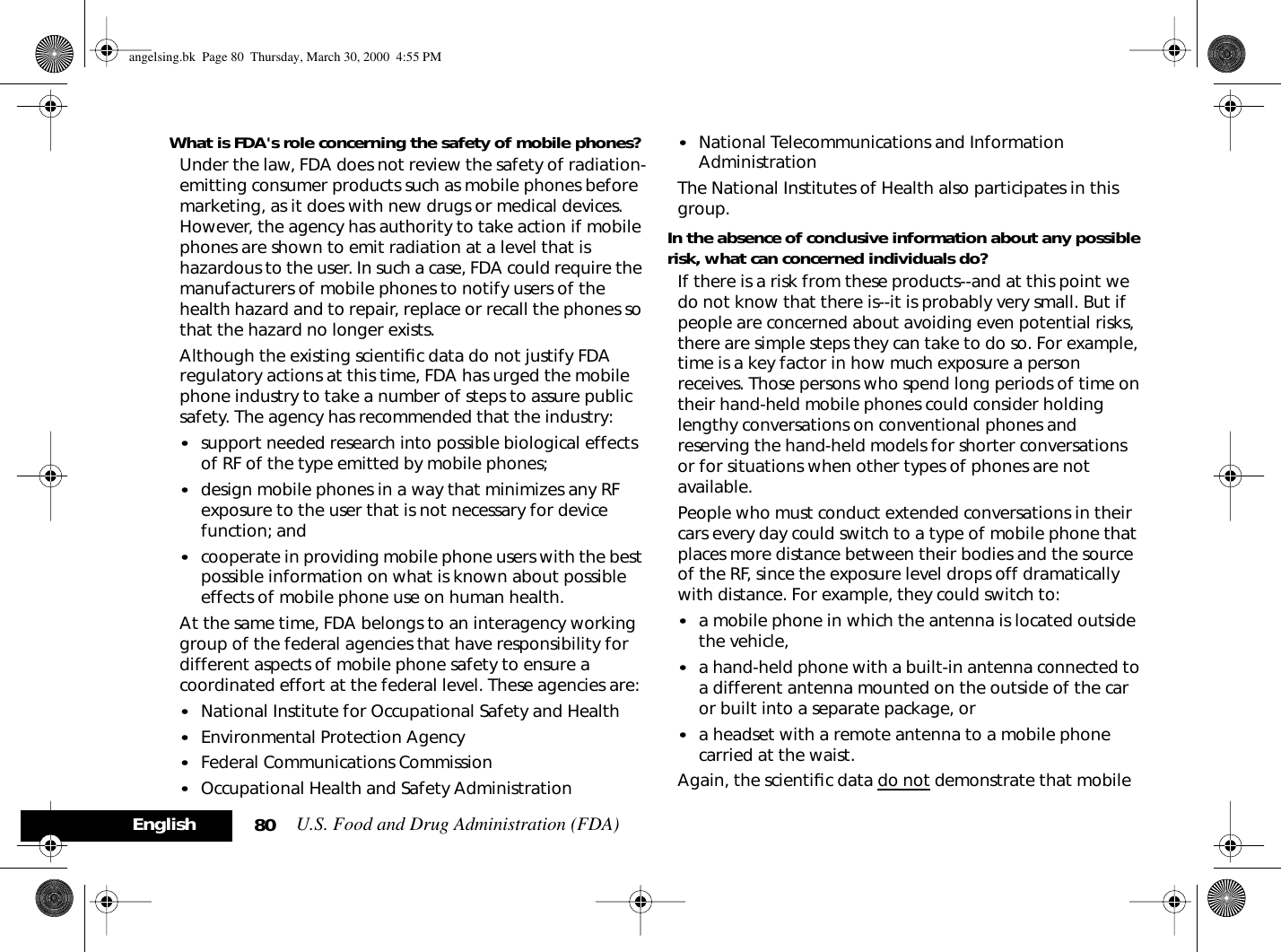 U.S. Food and Drug Administration (FDA)80EnglishWhat is FDA&apos;s role concerning the safety of mobile phones?Under the law, FDA does not review the safety of radiation-emitting consumer products such as mobile phones before marketing, as it does with new drugs or medical devices. However, the agency has authority to take action if mobile phones are shown to emit radiation at a level that is hazardous to the user. In such a case, FDA could require the manufacturers of mobile phones to notify users of the health hazard and to repair, replace or recall the phones so that the hazard no longer exists.Although the existing scientiﬁc data do not justify FDA regulatory actions at this time, FDA has urged the mobile phone industry to take a number of steps to assure public safety. The agency has recommended that the industry:•support needed research into possible biological effects of RF of the type emitted by mobile phones; •design mobile phones in a way that minimizes any RF exposure to the user that is not necessary for device function; and •cooperate in providing mobile phone users with the best possible information on what is known about possible effects of mobile phone use on human health.At the same time, FDA belongs to an interagency working group of the federal agencies that have responsibility for different aspects of mobile phone safety to ensure a coordinated effort at the federal level. These agencies are:•National Institute for Occupational Safety and Health •Environmental Protection Agency •Federal Communications Commission •Occupational Health and Safety Administration •National Telecommunications and Information Administration The National Institutes of Health also participates in this group.In the absence of conclusive information about any possible risk, what can concerned individuals do?If there is a risk from these products--and at this point we do not know that there is--it is probably very small. But if people are concerned about avoiding even potential risks, there are simple steps they can take to do so. For example, time is a key factor in how much exposure a person receives. Those persons who spend long periods of time on their hand-held mobile phones could consider holding lengthy conversations on conventional phones and reserving the hand-held models for shorter conversations or for situations when other types of phones are not available.People who must conduct extended conversations in their cars every day could switch to a type of mobile phone that places more distance between their bodies and the source of the RF, since the exposure level drops off dramatically with distance. For example, they could switch to:•a mobile phone in which the antenna is located outside the vehicle, •a hand-held phone with a built-in antenna connected to a different antenna mounted on the outside of the car or built into a separate package, or •a headset with a remote antenna to a mobile phone carried at the waist. Again, the scientiﬁc data do not demonstrate that mobile angelsing.bk  Page 80  Thursday, March 30, 2000  4:55 PM