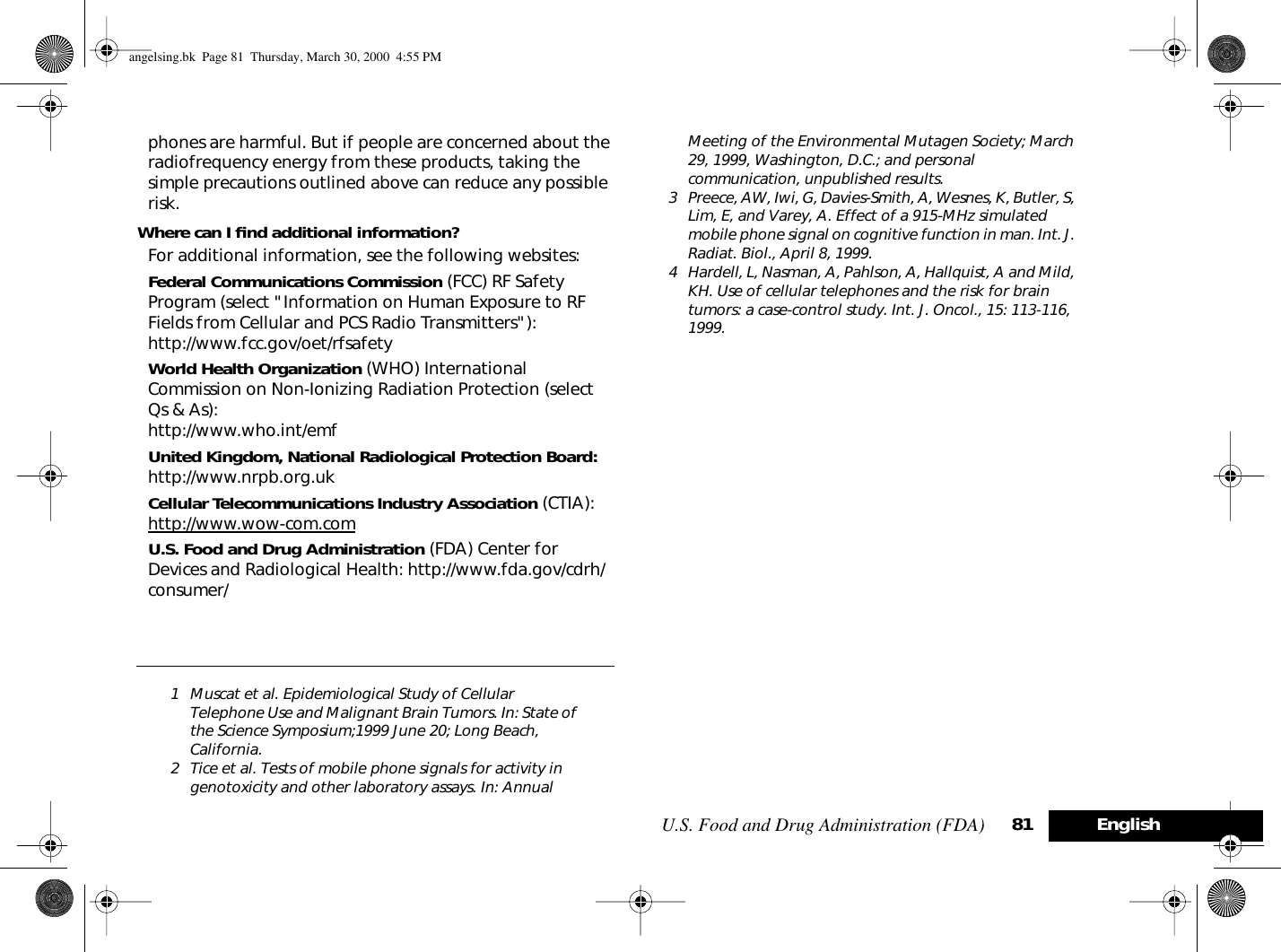 U.S. Food and Drug Administration (FDA) 81 Englishphones are harmful. But if people are concerned about the radiofrequency energy from these products, taking the simple precautions outlined above can reduce any possible risk.Where can I ﬁnd additional information?For additional information, see the following websites:Federal Communications Commission (FCC) RF Safety Program (select &quot;Information on Human Exposure to RF Fields from Cellular and PCS Radio Transmitters&quot;):http://www.fcc.gov/oet/rfsafety World Health Organization (WHO) International Commission on Non-Ionizing Radiation Protection (select Qs &amp; As):http://www.who.int/emf United Kingdom, National Radiological Protection Board: http://www.nrpb.org.uk Cellular Telecommunications Industry Association (CTIA): http://www.wow-com.comU.S. Food and Drug Administration (FDA) Center for Devices and Radiological Health: http://www.fda.gov/cdrh/consumer/1 Muscat et al. Epidemiological Study of Cellular Telephone Use and Malignant Brain Tumors. In: State of the Science Symposium;1999 June 20; Long Beach, California.2 Tice et al. Tests of mobile phone signals for activity in genotoxicity and other laboratory assays. In: Annual Meeting of the Environmental Mutagen Society; March 29, 1999, Washington, D.C.; and personal communication, unpublished results.3 Preece, AW, Iwi, G, Davies-Smith, A, Wesnes, K, Butler, S, Lim, E, and Varey, A. Effect of a 915-MHz simulated mobile phone signal on cognitive function in man. Int. J. Radiat. Biol., April 8, 1999.4 Hardell, L, Nasman, A, Pahlson, A, Hallquist, A and Mild, KH. Use of cellular telephones and the risk for brain tumors: a case-control study. Int. J. Oncol., 15: 113-116, 1999.angelsing.bk  Page 81  Thursday, March 30, 2000  4:55 PM