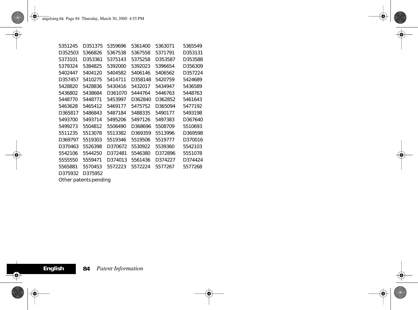 Patent Information84English5351245 D351375 5359696 5361400 5363071 5365549D352503 5366826 5367538 5367558 5371791 D3531315373101 D353361 5375143 5375258 D353587 D3535885379324 5384825 5392000 5392023 5396654 D3563095402447 5404120 5404582 5406146 5406562 D357224D357457 5410275 5414711 D358148 5420759 54246895428820 5428836 5430416 5432017 5434947 54365895436802 5438684 D361070 5444764 5446763 54487635448770 5448771 5453997 D362840 D362852 54616435463628 5465412 5469177 5475752 D365094 5477192D365817 5486843 5487184 5488335 5490177 54931985493700 5493714 5495206 5497126 5497383 D3676405499273 5504812 5506490 D368696 5508709 55106935511235 5513078 5513382 D369359 5513996 D369598D369797 5519303 5519346 5519506 5519777 D370016D370463 5526398 D370672 5530922 5539360 55421035542106 5544250 D372481 5546380 D372896 55510785555550 5559471 D374013 5561436 D374227 D3744245565881 5570453 5572223 5572224 5577267 5577268D375932 D375952Other patents pendingangelsing.bk  Page 84  Thursday, March 30, 2000  4:55 PM