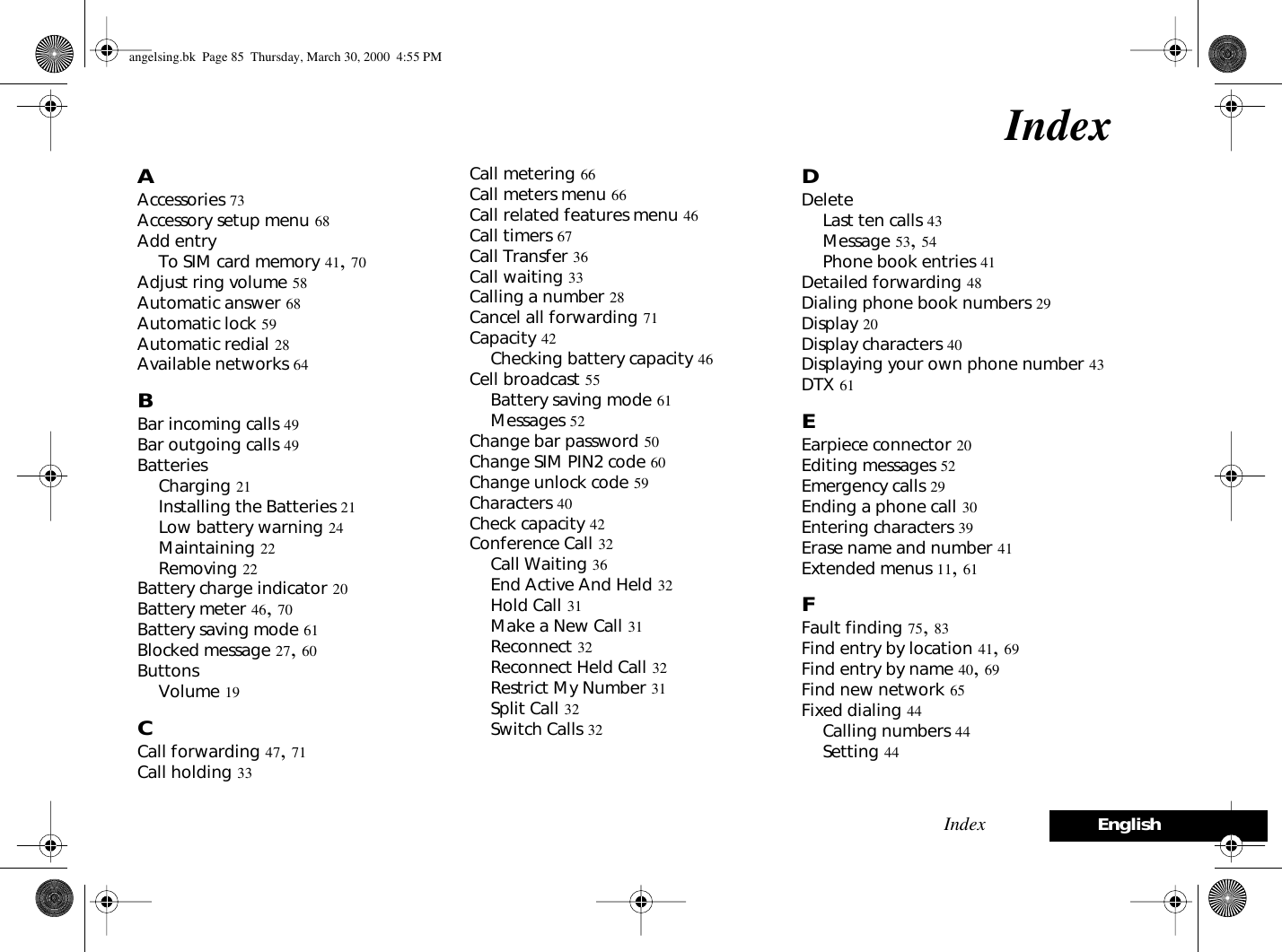 Index EnglishIndexAAccessories 73Accessory setup menu 68Add entryTo SIM card memory 41, 70Adjust ring volume 58Automatic answer 68Automatic lock 59Automatic redial 28Available networks 64BBar incoming calls 49Bar outgoing calls 49BatteriesCharging 21Installing the Batteries 21Low battery warning 24Maintaining 22Removing 22Battery charge indicator 20Battery meter 46, 70Battery saving mode 61Blocked message 27, 60ButtonsVolume 19CCall forwarding 47, 71Call holding 33Call metering 66Call meters menu 66Call related features menu 46Call timers 67Call Transfer 36Call waiting 33Calling a number 28Cancel all forwarding 71Capacity 42Checking battery capacity 46Cell broadcast 55Battery saving mode 61Messages 52Change bar password 50Change SIM PIN2 code 60Change unlock code 59Characters 40Check capacity 42Conference Call 32Call Waiting 36End Active And Held 32Hold Call 31Make a New Call 31Reconnect 32Reconnect Held Call 32Restrict My Number 31Split Call 32Switch Calls 32DDeleteLast ten calls 43Message 53, 54Phone book entries 41Detailed forwarding 48Dialing phone book numbers 29Display 20Display characters 40Displaying your own phone number 43DTX 61EEarpiece connector 20Editing messages 52Emergency calls 29Ending a phone call 30Entering characters 39Erase name and number 41Extended menus 11, 61FFault finding 75, 83Find entry by location 41, 69Find entry by name 40, 69Find new network 65Fixed dialing 44Calling numbers 44Setting 44angelsing.bk  Page 85  Thursday, March 30, 2000  4:55 PM