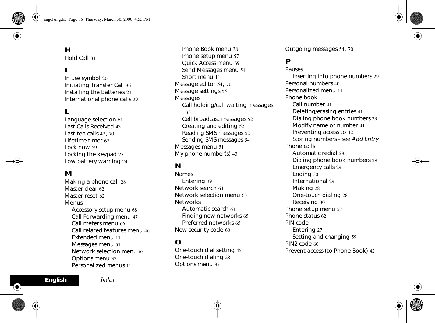 English IndexHHold Call 31IIn use symbol 20Initiating Transfer Call 36Installing the Batteries 21International phone calls 29LLanguage selection 61Last Calls Received 43Last ten calls 42, 70Lifetime timer 67Lock now 59Locking the keypad 27Low battery warning 24MMaking a phone call 28Master clear 62Master reset 62MenusAccessory setup menu 68Call Forwarding menu 47Call meters menu 66Call related features menu 46Extended menu 11Messages menu 51Network selection menu 63Options menu 37Personalized menus 11Phone Book menu 38Phone setup menu 57Quick Access menu 69Send Messages menu 54Short menu 11Message editor 54, 70Message settings 55MessagesCall holding/call waiting messages 33Cell broadcast messages 52Creating and editing 52Reading SMS messages 52Sending SMS messages 54Messages menu 51My phone number(s) 43NNamesEntering 39Network search 64Network selection menu 63NetworksAutomatic search 64Finding new networks 65Preferred networks 65New security code 60OOne-touch dial setting 45One-touch dialing 28Options menu 37Outgoing messages 54, 70PPausesInserting into phone numbers 29Personal numbers 40Personalized menu 11Phone bookCall number 41Deleting/erasing entries 41Dialing phone book numbers 29Modify name or number 41Preventing access to 42Storing numbers - see Add Entry Phone callsAutomatic redial 28Dialing phone book numbers 29Emergency calls 29Ending 30International 29Making 28One-touch dialing 28Receiving 30Phone setup menu 57Phone status 62PIN codeEntering 27Setting and changing 59PIN2 code 60Prevent access (to Phone Book) 42angelsing.bk  Page 86  Thursday, March 30, 2000  4:55 PM