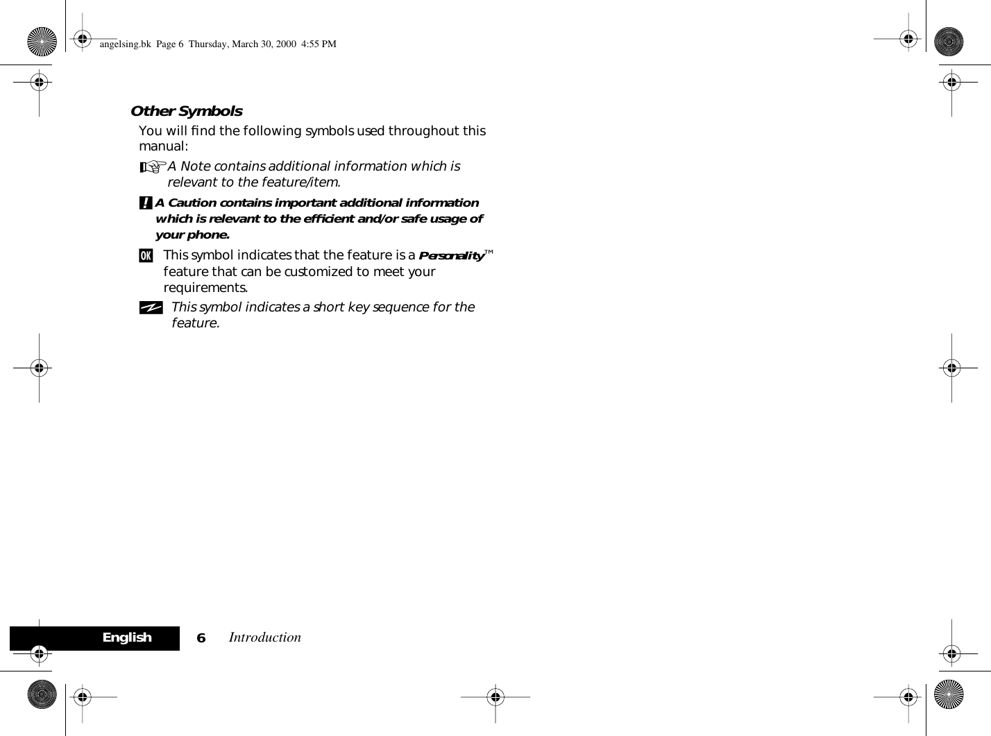  Introduction 6English Other Symbols You will ﬁnd the following symbols used throughout this manual: A A Note contains additional information which is relevant to the feature/item. ! A Caution contains important additional information which is relevant to the efﬁcient and/or safe usage of your phone. j This symbol indicates that the feature is a  Personality ™ feature that can be customized to meet your requirements. i This symbol indicates a short key sequence for the feature. angelsing.bk  Page 6  Thursday, March 30, 2000  4:55 PM