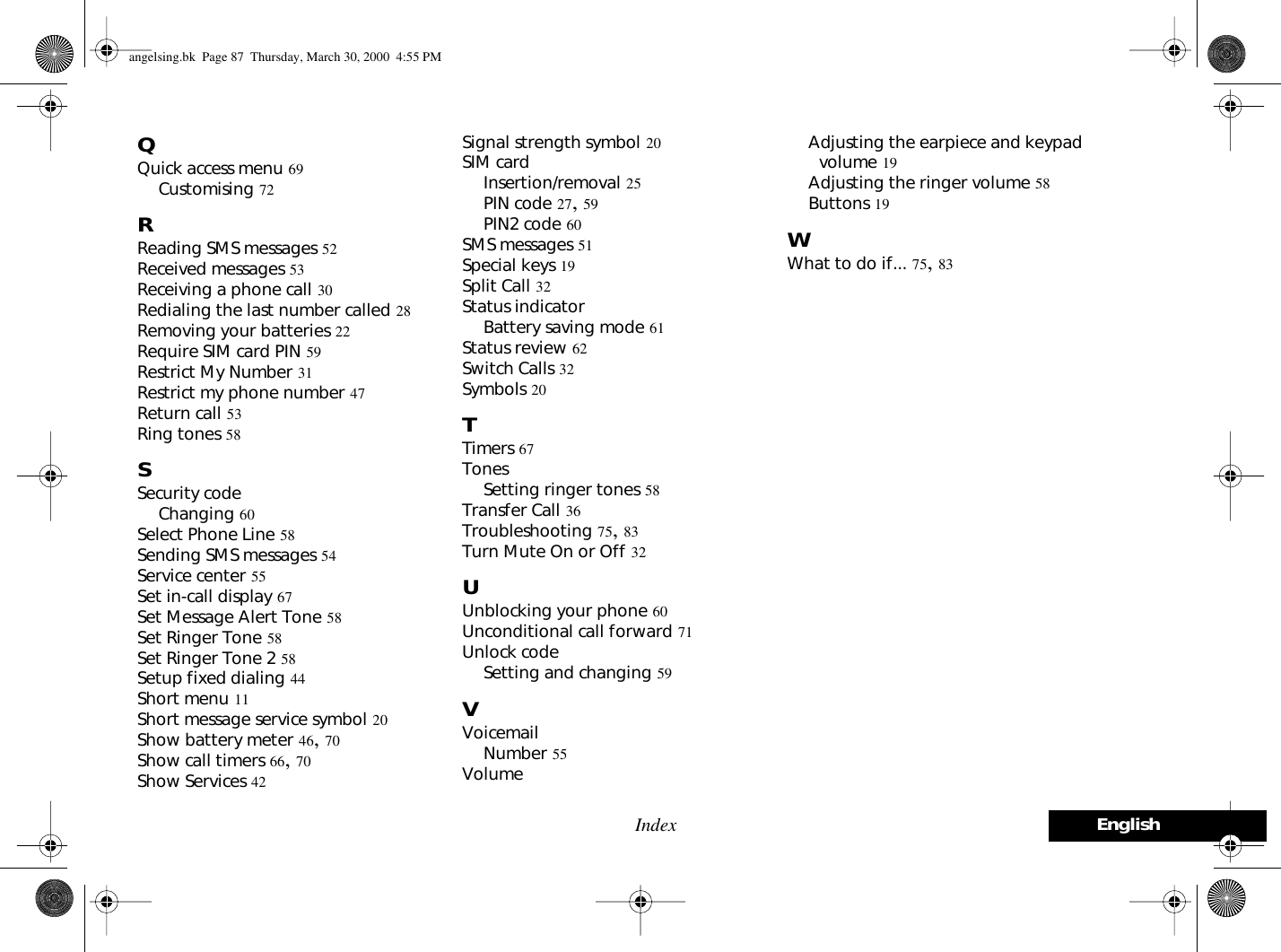 EnglishIndexQQuick access menu 69Customising 72RReading SMS messages 52Received messages 53Receiving a phone call 30Redialing the last number called 28Removing your batteries 22Require SIM card PIN 59Restrict My Number 31Restrict my phone number 47Return call 53Ring tones 58SSecurity codeChanging 60Select Phone Line 58Sending SMS messages 54Service center 55Set in-call display 67Set Message Alert Tone 58Set Ringer Tone 58Set Ringer Tone 2 58Setup fixed dialing 44Short menu 11Short message service symbol 20Show battery meter 46, 70Show call timers 66, 70Show Services 42Signal strength symbol 20SIM cardInsertion/removal 25PIN code 27, 59PIN2 code 60SMS messages 51Special keys 19Split Call 32Status indicatorBattery saving mode 61Status review 62Switch Calls 32Symbols 20TTimers 67TonesSetting ringer tones 58Transfer Call 36Troubleshooting 75, 83Turn Mute On or Off 32UUnblocking your phone 60Unconditional call forward 71Unlock codeSetting and changing 59VVoicemailNumber 55VolumeAdjusting the earpiece and keypad volume 19Adjusting the ringer volume 58Buttons 19WWhat to do if... 75, 83angelsing.bk  Page 87  Thursday, March 30, 2000  4:55 PM