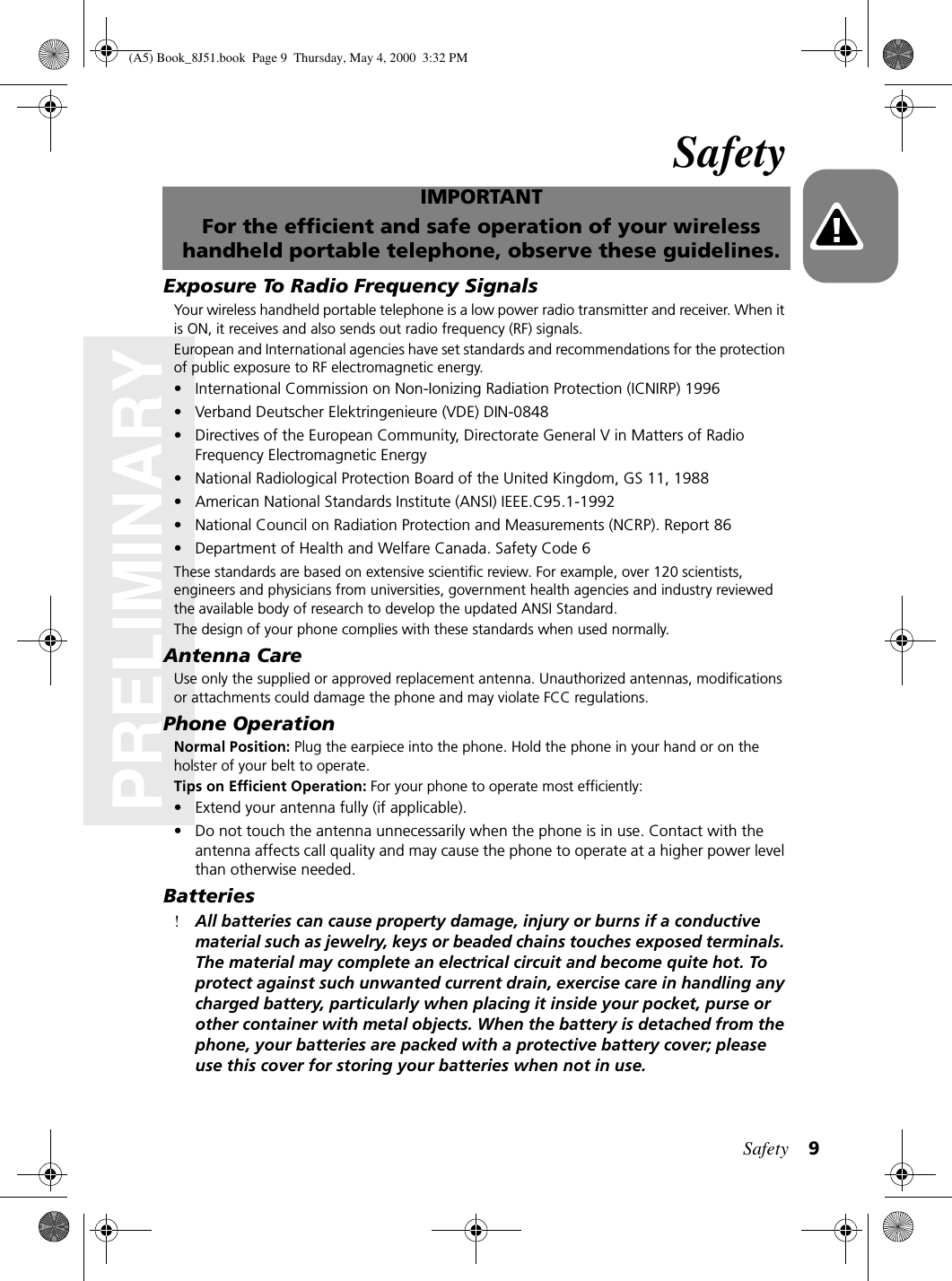 Safety 9PRELIMINARYSafetyIMPORTANTFor the efficient and safe operation of your wireless handheld portable telephone, observe these guidelines.Exposure To Radio Frequency SignalsYour wireless handheld portable telephone is a low power radio transmitter and receiver. When it is ON, it receives and also sends out radio frequency (RF) signals.European and International agencies have set standards and recommendations for the protection of public exposure to RF electromagnetic energy.• International Commission on Non-Ionizing Radiation Protection (ICNIRP) 1996• Verband Deutscher Elektringenieure (VDE) DIN-0848• Directives of the European Community, Directorate General V in Matters of Radio Frequency Electromagnetic Energy• National Radiological Protection Board of the United Kingdom, GS 11, 1988• American National Standards Institute (ANSI) IEEE.C95.1-1992• National Council on Radiation Protection and Measurements (NCRP). Report 86• Department of Health and Welfare Canada. Safety Code 6These standards are based on extensive scientific review. For example, over 120 scientists, engineers and physicians from universities, government health agencies and industry reviewed the available body of research to develop the updated ANSI Standard.The design of your phone complies with these standards when used normally.Antenna CareUse only the supplied or approved replacement antenna. Unauthorized antennas, modifications or attachments could damage the phone and may violate FCC regulations.Phone OperationNormal Position: Plug the earpiece into the phone. Hold the phone in your hand or on the holster of your belt to operate.Tips on Efficient Operation: For your phone to operate most efficiently:• Extend your antenna fully (if applicable).• Do not touch the antenna unnecessarily when the phone is in use. Contact with the antenna affects call quality and may cause the phone to operate at a higher power level than otherwise needed.Batteries!All batteries can cause property damage, injury or burns if a conductive material such as jewelry, keys or beaded chains touches exposed terminals. The material may complete an electrical circuit and become quite hot. To protect against such unwanted current drain, exercise care in handling any charged battery, particularly when placing it inside your pocket, purse or other container with metal objects. When the battery is detached from the phone, your batteries are packed with a protective battery cover; please use this cover for storing your batteries when not in use.(A5) Book_8J51.book Page 9 Thursday, May 4, 2000 3:32 PM