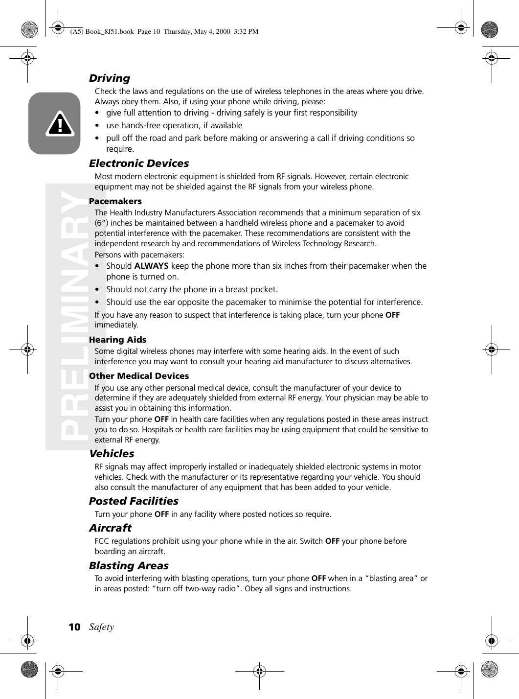 Safety10PRELIMINARYDrivingCheck the laws and regulations on the use of wireless telephones in the areas where you drive. Always obey them. Also, if using your phone while driving, please:• give full attention to driving - driving safely is your first responsibility• use hands-free operation, if available• pull off the road and park before making or answering a call if driving conditions so require.Electronic DevicesMost modern electronic equipment is shielded from RF signals. However, certain electronic equipment may not be shielded against the RF signals from your wireless phone.PacemakersThe Health Industry Manufacturers Association recommends that a minimum separation of six (6”) inches be maintained between a handheld wireless phone and a pacemaker to avoid potential interference with the pacemaker. These recommendations are consistent with the independent research by and recommendations of Wireless Technology Research.Persons with pacemakers:• Should ALWAYS keep the phone more than six inches from their pacemaker when the phone is turned on.• Should not carry the phone in a breast pocket.• Should use the ear opposite the pacemaker to minimise the potential for interference.If you have any reason to suspect that interference is taking place, turn your phone OFF immediately.Hearing AidsSome digital wireless phones may interfere with some hearing aids. In the event of such interference you may want to consult your hearing aid manufacturer to discuss alternatives.Other Medical DevicesIf you use any other personal medical device, consult the manufacturer of your device to determine if they are adequately shielded from external RF energy. Your physician may be able to assist you in obtaining this information.Turn your phone OFF in health care facilities when any regulations posted in these areas instruct you to do so. Hospitals or health care facilities may be using equipment that could be sensitive to external RF energy.VehiclesRF signals may affect improperly installed or inadequately shielded electronic systems in motor vehicles. Check with the manufacturer or its representative regarding your vehicle. You should also consult the manufacturer of any equipment that has been added to your vehicle.Posted FacilitiesTurn your phone OFF in any facility where posted notices so require.AircraftFCC regulations prohibit using your phone while in the air. Switch OFF your phone before boarding an aircraft.Blasting AreasTo avoid interfering with blasting operations, turn your phone OFF when in a “blasting area” or in areas posted: “turn off two-way radio”. Obey all signs and instructions.(A5) Book_8J51.book Page 10 Thursday, May 4, 2000 3:32 PM