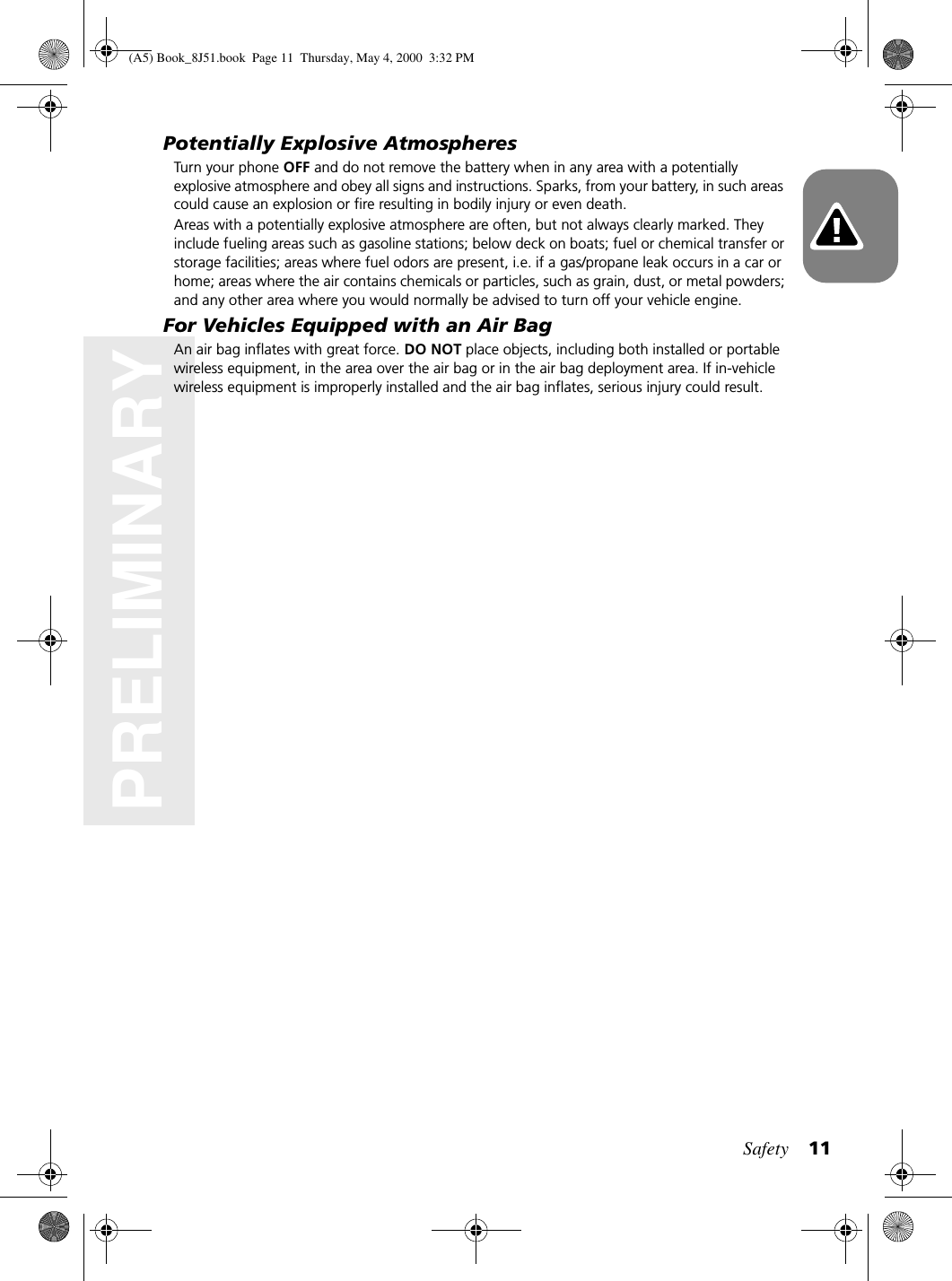 Safety 11PRELIMINARYPotentially Explosive AtmospheresTurn your phone OFF and do not remove the battery when in any area with a potentially explosive atmosphere and obey all signs and instructions. Sparks, from your battery, in such areas could cause an explosion or fire resulting in bodily injury or even death.Areas with a potentially explosive atmosphere are often, but not always clearly marked. They include fueling areas such as gasoline stations; below deck on boats; fuel or chemical transfer or storage facilities; areas where fuel odors are present, i.e. if a gas/propane leak occurs in a car or home; areas where the air contains chemicals or particles, such as grain, dust, or metal powders; and any other area where you would normally be advised to turn off your vehicle engine.For Vehicles Equipped with an Air BagAn air bag inflates with great force. DO NOT place objects, including both installed or portable wireless equipment, in the area over the air bag or in the air bag deployment area. If in-vehicle wireless equipment is improperly installed and the air bag inflates, serious injury could result.(A5) Book_8J51.book Page 11 Thursday, May 4, 2000 3:32 PM